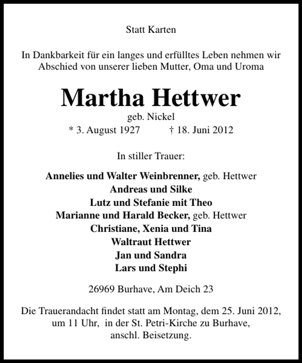 <p>Statt Karten<br />In Dankbarkeit für ein langes und erfülltes Leben nehmen wir<br />Abschied von unserer lieben Mutter, Oma und Uroma</p><p>Martha Hettwer<br />geb. Nickel<br />* 3. August 1927<br />† 18. Juni 2012<br />In stiller Trauer:<br />Annelies und Walter Weinbrenner, geb. Hettwer<br />Andreas und Silke<br />Lutz und Stefanie mit Theo<br />Marianne und Harald Becker, geb. Hettwer<br />Christiane, Xenia und Tina<br />Waltraut Hettwer<br />Jan und Sandra<br />Lars und Stephi<br />26969 Burhave, Am Deich 23<br />Die Trauerandacht ﬁndet statt am Montag, dem 25. Juni 2012,<br />um 11 Uhr, in der St. Petri-Kirche zu Burhave,<br />anschl. Beisetzung.</p>