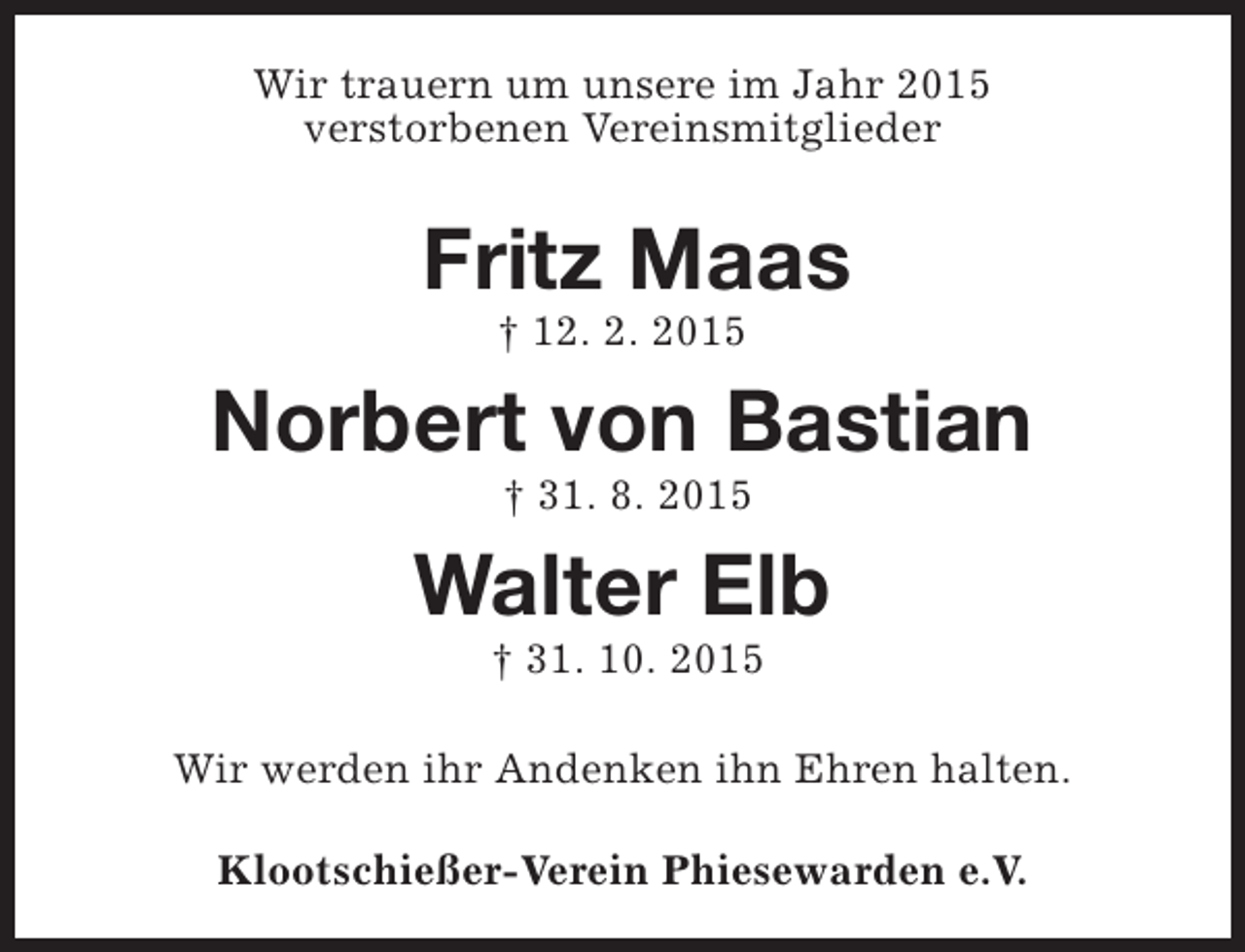 <p>Wir trauern um unsere im Jahr 2015<br />verstorbenen Vereinsmitglieder</p><p>Fritz Maas<br />† 12. 2. 2015</p><p>Norbert von Bastian<br />† 31. 8. 2015</p><p>Walter Elb<br />† 31. 10. 2015</p><p>Wir werden ihr Andenken ihn Ehren halten.<br />Klootschießer-Verein Phiesewarden e.V.</p>