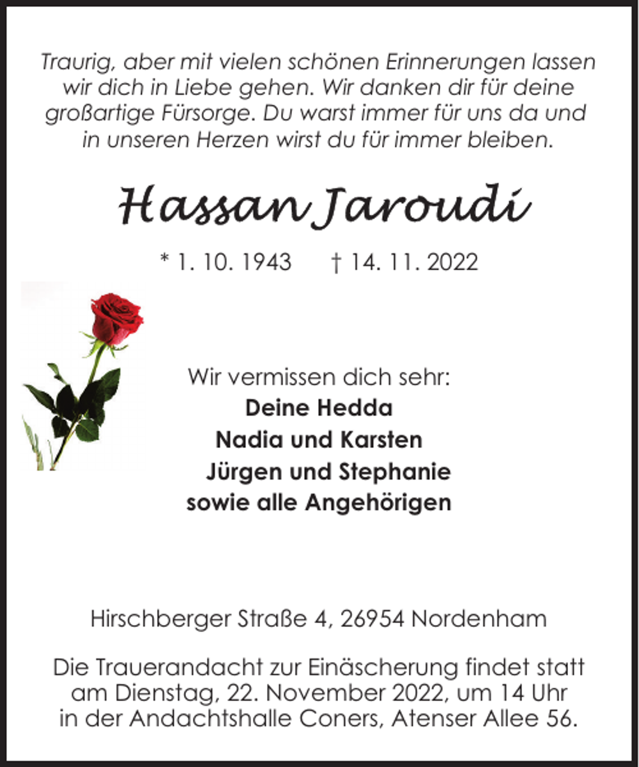 <p>Traurig, aber mit vielen schönen Erinnerungen lassen<br />wir dich in Liebe gehen. Wir danken dir für deine<br />großartige Fürsorge. Du warst immer für uns da und<br />in unseren Herzen wirst du für immer bleiben.</p><p>* 1. 10. 1943</p><p>† 14. 11. 2022</p><p>Wir vermissen dich sehr:<br />Deine Hedda<br />Nadia und Karsten<br />Jürgen und Stephanie<br />sowie alle Angehörigen</p><p>Hirschberger Straße 4, 26954 Nordenham<br />Die Trauerandacht zur Einäscherung findet statt<br />am Dienstag, 22. November 2022, um 14 Uhr<br />in der Andachtshalle Coners, Atenser Allee 56.</p>