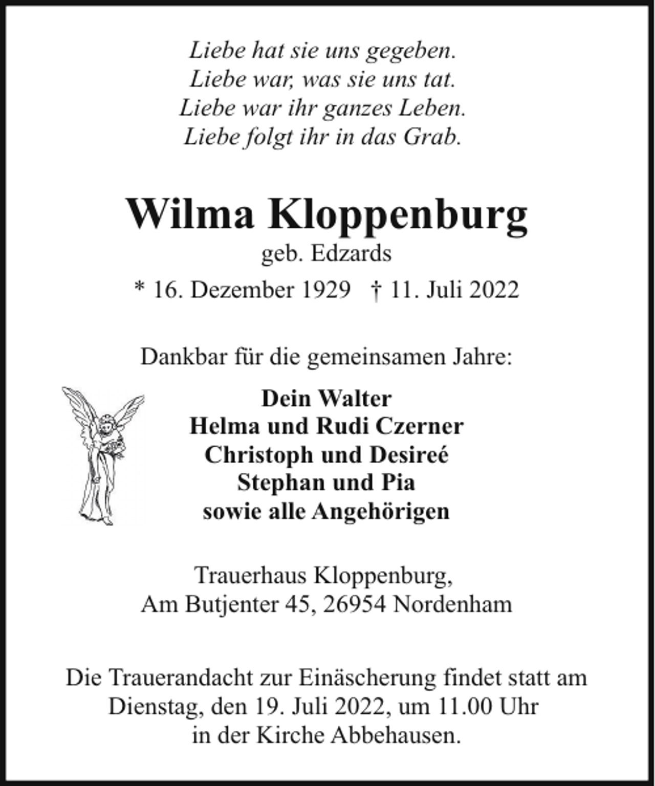 <p>Liebe hat sie uns gegeben.<br />Liebe war, was sie uns tat.<br />Liebe war ihr ganzes Leben.<br />Liebe folgt ihr in das Grab.</p><p>Wilma Kloppenburg<br />geb. Edzards<br />* 16. Dezember 1929 † 11. Juli 2022<br />Dankbar für die gemeinsamen Jahre:<br />Dein Walter<br />Helma und Rudi Czerner<br />Christoph und Desireé<br />Stephan und Pia<br />sowie alle Angehörigen<br />Trauerhaus Kloppenburg,<br />Am Butjenter 45, 26954 Nordenham<br />Die Trauerandacht zur Einäscherung findet statt am<br />Dienstag, den 19. Juli 2022, um 11.00 Uhr<br />in der Kirche Abbehausen.</p>