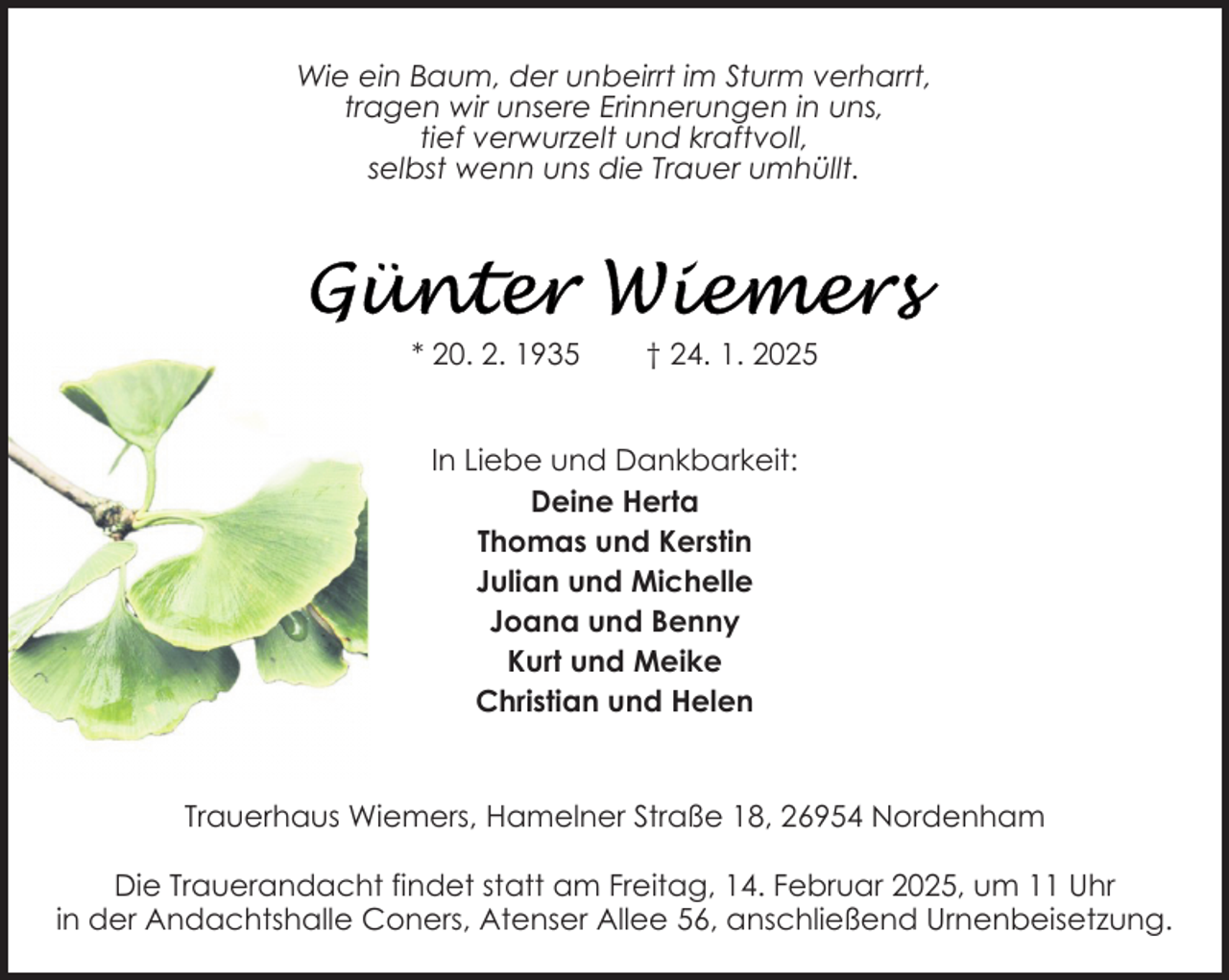 <p>Wie ein Baum, der unbeirrt im Sturm verharrt,<br />tragen wir unsere Erinnerungen in uns,<br />tief verwurzelt und kraftvoll,<br />selbst wenn uns die Trauer umhüllt.</p>
<p>* 20. 2. 1935</p>
<p>† 24. 1. 2025</p>
<p>In Liebe und Dankbarkeit:<br />Deine Herta<br />Thomas und Kerstin<br />Julian und Michelle<br />Joana und Benny<br />Kurt und Meike<br />Christian und Helen</p>
<p>Trauerhaus Wiemers, Hamelner Straße 18, 26954 Nordenham<br />Die Trauerandacht findet statt am Freitag, 14. Februar 2025, um 11 Uhr<br />in der Andachtshalle Coners, Atenser Allee 56, anschließend Urnenbeisetzung.</p>