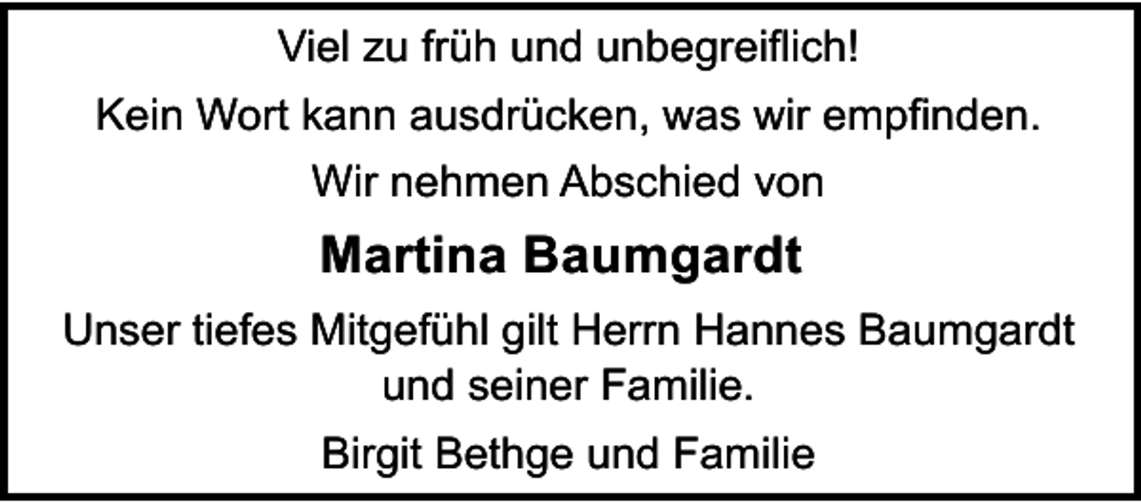 <p>Viel zu früh und unbegreiflich!<br />Kein Wort kann ausdrücken, was wir empfinden.<br />Wir nehmen Abschied von</p><p>Martina Baumgardt<br />Unser tiefes Mitgefühl gilt Herrn Hannes Baumgardt<br />und seiner Familie.<br />Birgit Bethge und Familie</p>