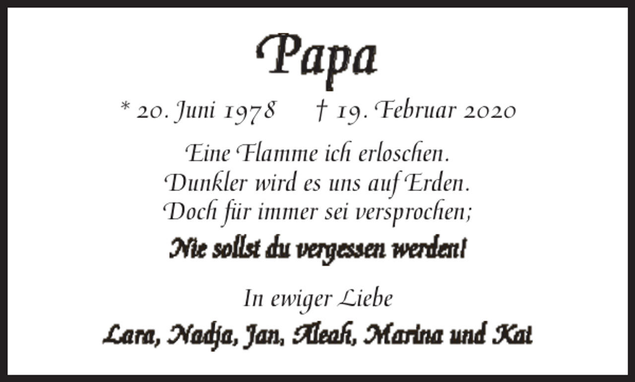 <p>Papa</p><p>* 20. Juni 1978</p><p>† 19. Februar 2020</p><p>Eine Flamme ich erloschen.<br />Dunkler wird es uns auf Erden.<br />Doch fü<br />für immer sei versprochen;<br />Nie sollst du vergessen werden!<br />In ewiger Liebe<br />Lara, Nadja, Jan, Aleah, Marina und Kai</p>