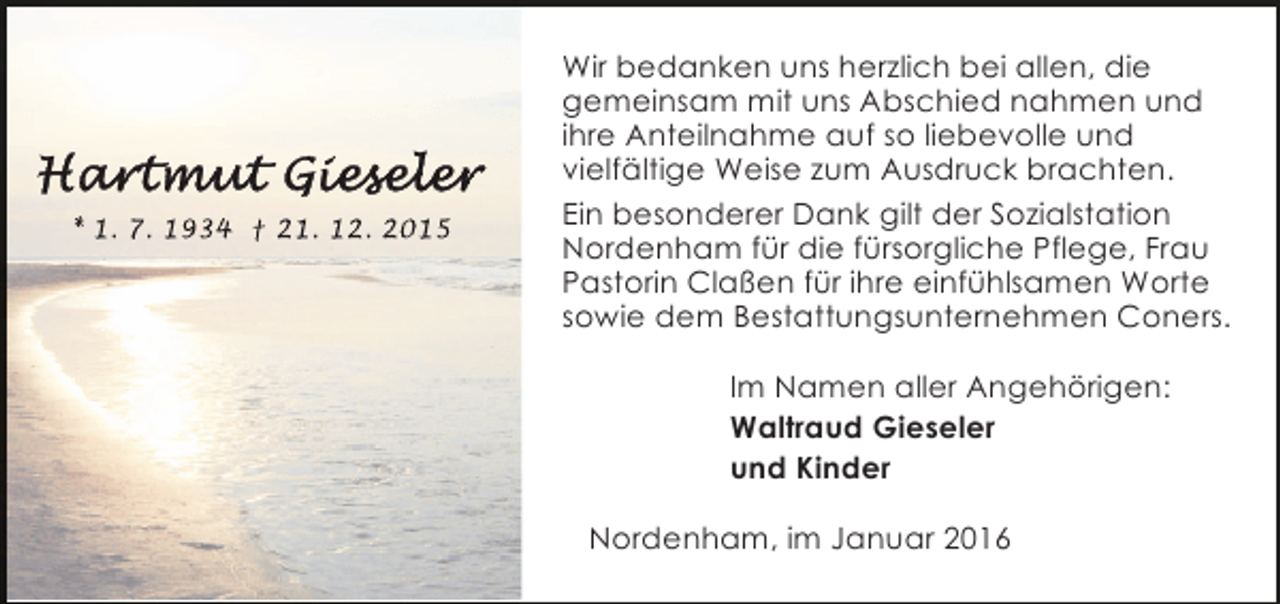 <p>* 1. 7. 1934 † 21. 12. 2015</p>
<p>Wir bedanken uns herzlich bei allen, die<br />gemeinsam mit uns Abschied nahmen und<br />ihre Anteilnahme auf so liebevolle und<br />vielfältige Weise zum Ausdruck brachten.<br />Ein besonderer Dank gilt der Sozialstation<br />Nordenham für die fürsorgliche Pflege, Frau<br />Pastorin Claßen für ihre einfühlsamen Worte<br />sowie dem Bestattungsunternehmen Coners.<br />Im Namen aller Angehörigen:<br />Waltraud Gieseler<br />und Kinder<br />Nordenham, im Januar 2016</p>