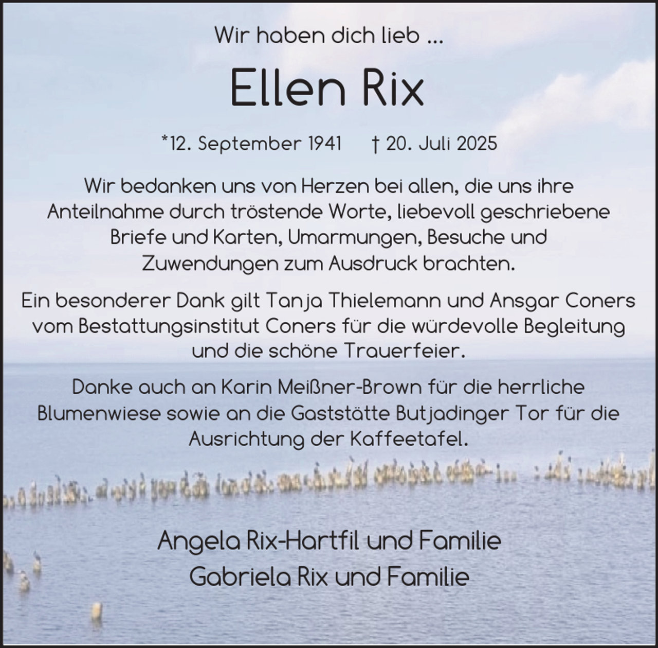 <p>Wir haben dich lieb ...</p><p>Ellen Rix<br />*12. September 1941</p><p>† 20. Juli 2025</p><p>Wir bedanken uns von Herzen bei allen, die uns ihre<br />Anteilnahme durch tröstende Worte, liebevoll geschriebene<br />Briefe und Karten, Umarmungen, Besuche und<br />Zuwendungen zum Ausdruck brachten.<br />Ein besonderer Dank gilt Tanja Thielemann und Ansgar Coners<br />vom Bestattungsinstitut Coners für die würdevolle Begleitung<br />und die schöne Trauerfeier.<br />Danke auch an Karin Meißner-Brown für die herrliche<br />Blumenwiese sowie an die Gaststätte Butjadinger Tor für die<br />Ausrichtung der Kaffeetafel.</p><p>Angela Rix-Hartfil und Familie<br />Gabriela Rix und Familie</p>