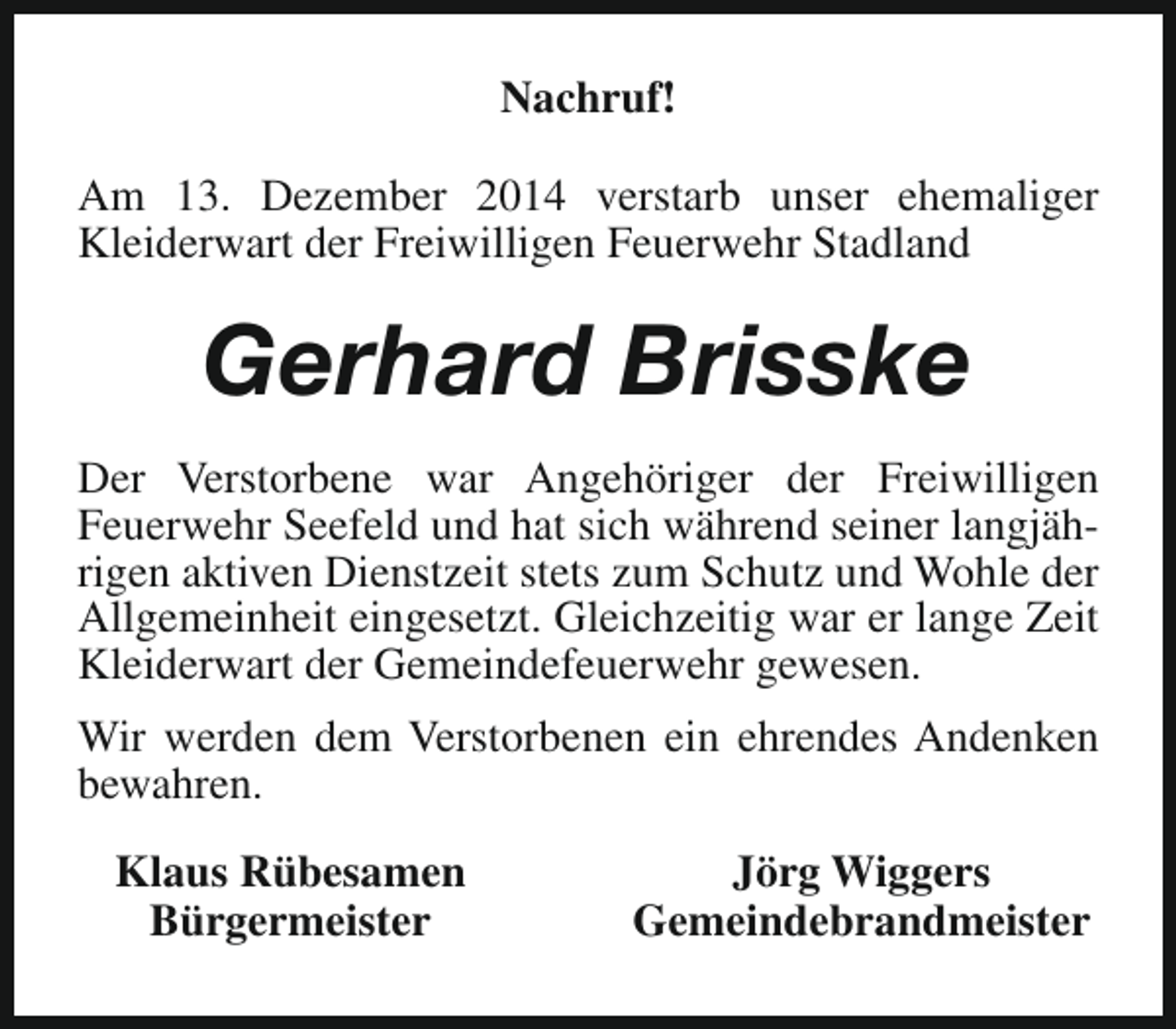 <p>Nachruf!<br />Am 13. Dezember 2014 verstarb unser ehemaliger<br />Kleiderwart der Freiwilligen Feuerwehr Stadland</p><p>Gerhard Brisske<br />Der Verstorbene war Angehöriger der Freiwilligen<br />Feuerwehr Seefeld und hat sich während seiner langjährigen aktiven Dienstzeit stets zum Schutz und Wohle der<br />Allgemeinheit eingesetzt. Gleichzeitig war er lange Zeit<br />Kleiderwart der Gemeindefeuerwehr gewesen.<br />Wir werden dem Verstorbenen ein ehrendes Andenken<br />bewahren.<br />Klaus Rübesamen<br />Bürgermeister</p><p>Jörg Wiggers<br />Gemeindebrandmeister</p>