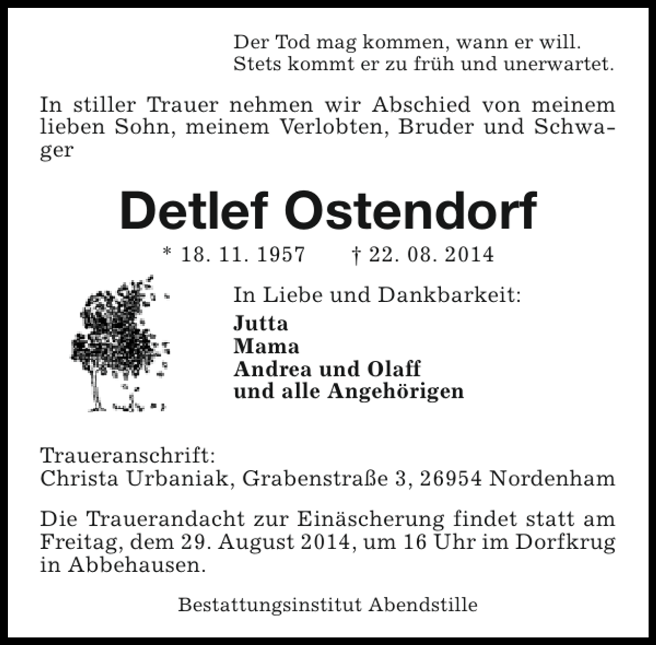 <p>Der Tod mag kommen, wann er will.<br />Stets kommt er zu früh und unerwartet.</p><p>In stiller Trauer nehmen wir Abschied von meinem<br />lieben Sohn, meinem Verlobten, Bruder und Schwager</p><p>Detlef Ostendorf<br />* 18. 11. 1957</p><p>† 22. 08. 2014</p><p>In Liebe und Dankbarkeit:<br />Jutta<br />Mama<br />Andrea und Olaff<br />und alle Angehörigen<br />Traueranschrift:<br />Christa Urbaniak, Grabenstraße 3, 26954 Nordenham<br />Die Trauerandacht zur Einäscherung findet statt am<br />Freitag, dem 29. August 2014, um 16 Uhr im Dorfkrug<br />in Abbehausen.<br />Bestattungsinstitut Abendstille</p>
