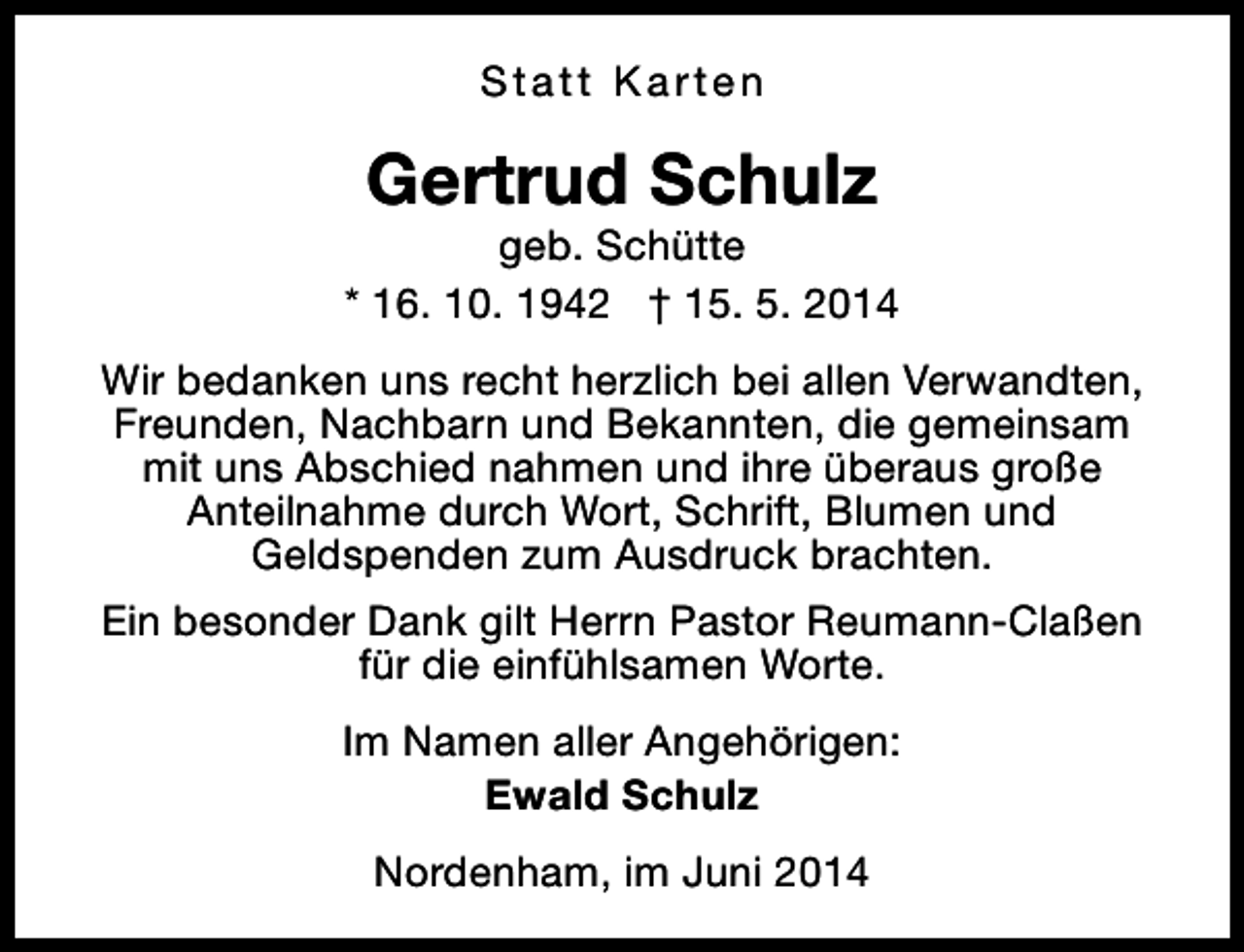 <p>Statt Karten</p><p>Gertrud Schulz</p><p>geb. Schütte<br />* 16. 10. 1942 † 15. 5. 2014<br />Wir bedanken uns recht herzlich bei allen Verwandten,<br />Freunden, Nachbarn und Bekannten, die gemeinsam<br />mit uns Abschied nahmen und ihre überaus große<br />Anteilnahme durch Wort, Schrift, Blumen und<br />Geldspenden zum Ausdruck brachten.<br />Ein besonder Dank gilt Herrn Pastor Reumann-Claßen<br />für die einfühlsamen Worte.<br />Im Namen aller Angehörigen:<br />Ewald Schulz<br />Nordenham, im Juni 2014</p>