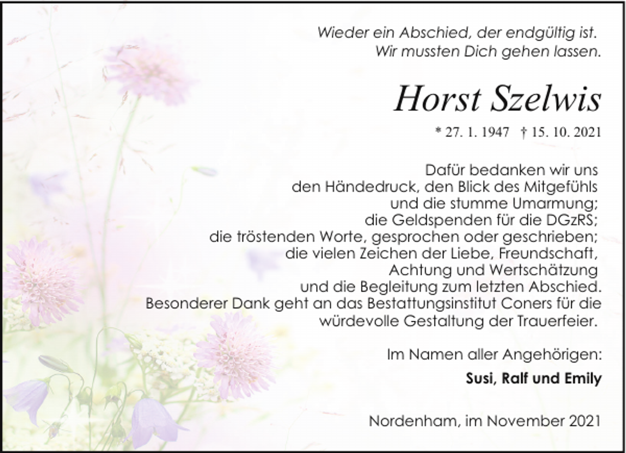 <p>Wieder ein Abschied, der endgültig ist.<br />Wir mussten Dich gehen lassen.</p><p>Horst Szelwis</p><p>* 27. 1. 1947 † 15. 10. 2021</p><p>Dafür bedanken wir uns<br />den Händedruck, den Blick des Mitgefühls<br />und die stumme Umarmung;<br />die Geldspenden für die DGzRS;<br />die tröstenden Worte, gesprochen oder geschrieben;<br />die vielen Zeichen der Liebe, Freundschaft,<br />Achtung und Wertschätzung<br />und die Begleitung zum letzten Abschied.<br />Besonderer Dank geht an das Bestattungsinstitut Coners für die<br />würdevolle Gestaltung der Trauerfeier.<br />Im Namen aller Angehörigen:<br />Susi, Ralf und Emily<br />Nordenham, im November 2021</p>