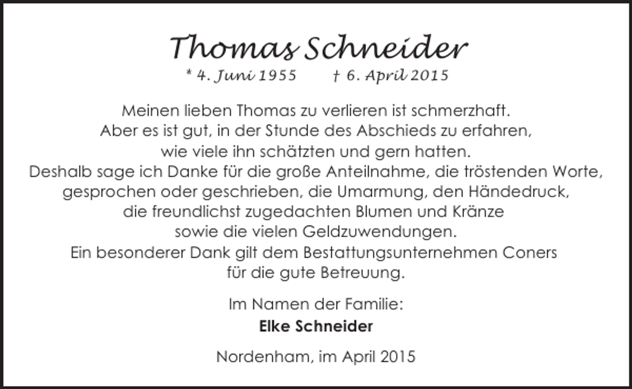 <p>Thomas Schneider<br />* 4. Juni 1955</p><p>† 6. April 2015</p><p>Meinen lieben Thomas zu verlieren ist schmerzhaft.<br />Aber es ist gut, in der Stunde des Abschieds zu erfahren,<br />wie viele ihn schätzten und gern hatten.<br />Deshalb sage ich Danke für die große Anteilnahme, die tröstenden Worte,<br />gesprochen oder geschrieben, die Umarmung, den Händedruck,<br />die freundlichst zugedachten Blumen und Kränze<br />sowie die vielen Geldzuwendungen.<br />Ein besonderer Dank gilt dem Bestattungsunternehmen Coners<br />für die gute Betreuung.<br />Im Namen der Familie:<br />Elke Schneider<br />Nordenham, im April 2015</p>