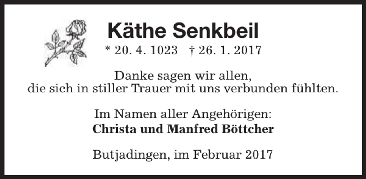 <p>Käthe Senkbeil</p><p>* 20. 4. 1023 † 26. 1. 2017<br />Danke sagen wir allen,<br />die sich in stiller Trauer mit uns verbunden fühlten.<br />Im Namen aller Angehörigen:<br />Christa und Manfred Böttcher<br />Butjadingen, im Februar 2017</p>