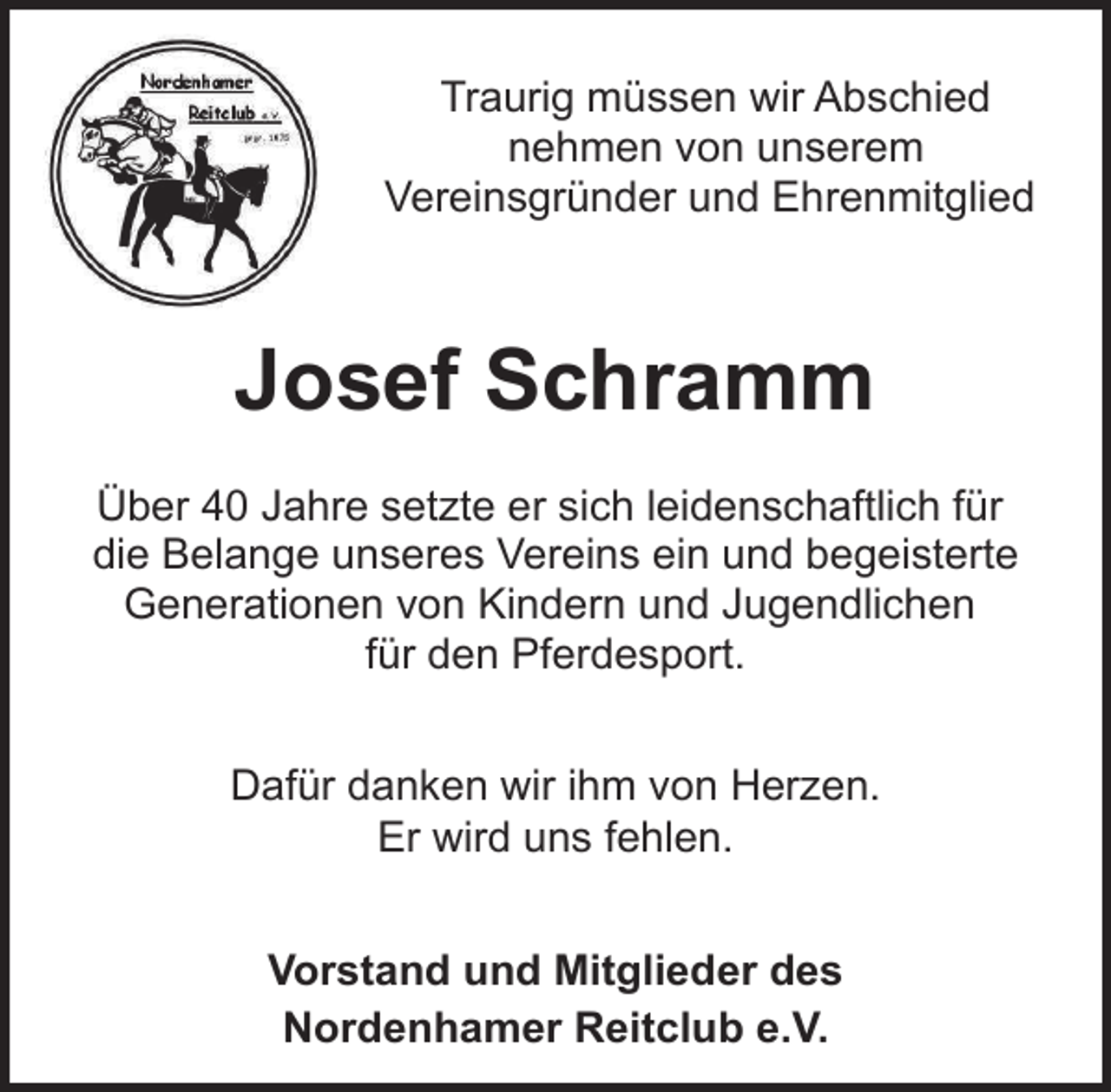 <p>Traurig müssen wir Abschied<br />nehmen von unserem<br />Vereinsgründer und Ehrenmitglied</p><p>Josef Schramm<br />Über 40 Jahre setzte er sich leidenschaftlich für<br />die Belange unseres Vereins ein und begeisterte<br />Generationen von Kindern und Jugendlichen<br />für den Pferdesport.<br />Dafür danken wir ihm von Herzen.<br />Er wird uns fehlen.<br />Vorstand und Mitglieder des<br />Nordenhamer Reitclub e.V.</p>