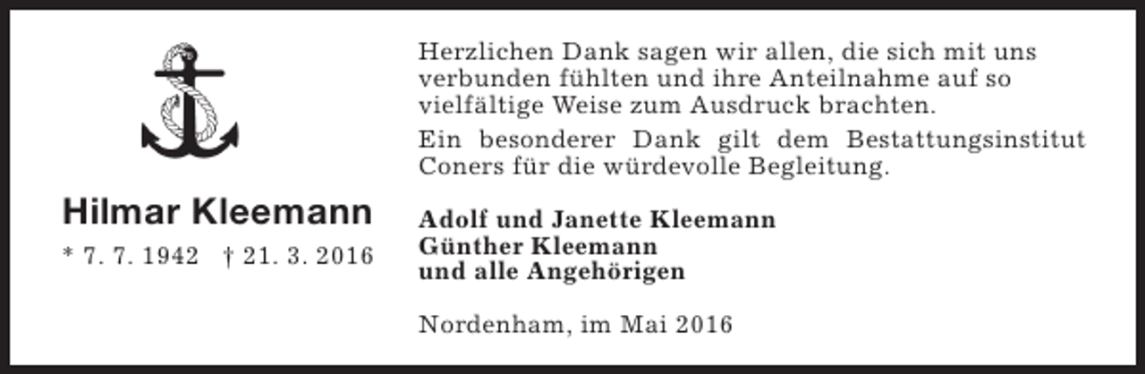 <p>Herzlichen Dank sagen wir allen, die sich mit uns<br />verbunden fühlten und ihre Anteilnahme auf so<br />vielfältige Weise zum Ausdruck brachten.<br />Ein besonderer Dank gilt dem Bestattungsinstitut<br />Coners für die würdevolle Begleitung.</p><p>Hilmar Kleemann<br />* 7. 7. 1942 † 21. 3. 2016</p><p>Adolf und Janette Kleemann<br />Günther Kleemann<br />und alle Angehörigen<br />Nordenham, im Mai 2016</p>