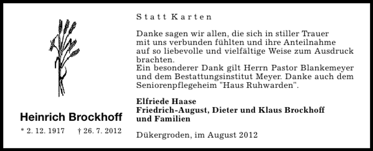 <p>Statt Karten<br />Danke sagen wir allen, die sich in stiller Trauer<br />mit uns verbunden fühlten und ihre Anteilnahme<br />auf so liebevolle und vielfältige Weise zum Ausdruck<br />brachten.<br />Ein besonderer Dank gilt Herrn Pastor Blankemeyer<br />und dem Bestattungsinstitut Meyer. Danke auch dem<br />Seniorenpflegeheim "Haus Ruhwarden".</p><p>Heinrich Brockhoff<br />* 2. 12. 1917</p><p>† 26. 7. 2012</p><p>Elfriede Haase<br />Friedrich-August, Dieter und Klaus Brockhoff<br />und Familien<br />Dükergroden, im August 2012</p>