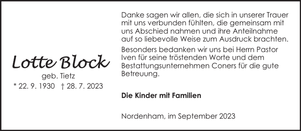 <p>geb. Tietz<br />* 22. 9. 1930 † 28. 7. 2023</p><p>Danke sagen wir allen, die sich in unserer Trauer<br />mit uns verbunden fühlten, die gemeinsam mit<br />uns Abschied nahmen und ihre Anteilnahme<br />auf so liebevolle Weise zum Ausdruck brachten.<br />Besonders bedanken wir uns bei Herrn Pastor<br />Iven für seine tröstenden Worte und dem<br />Bestattungsunternehmen Coners für die gute<br />Betreuung.<br />Die Kinder mit Familien<br />Nordenham, im September 2023</p>