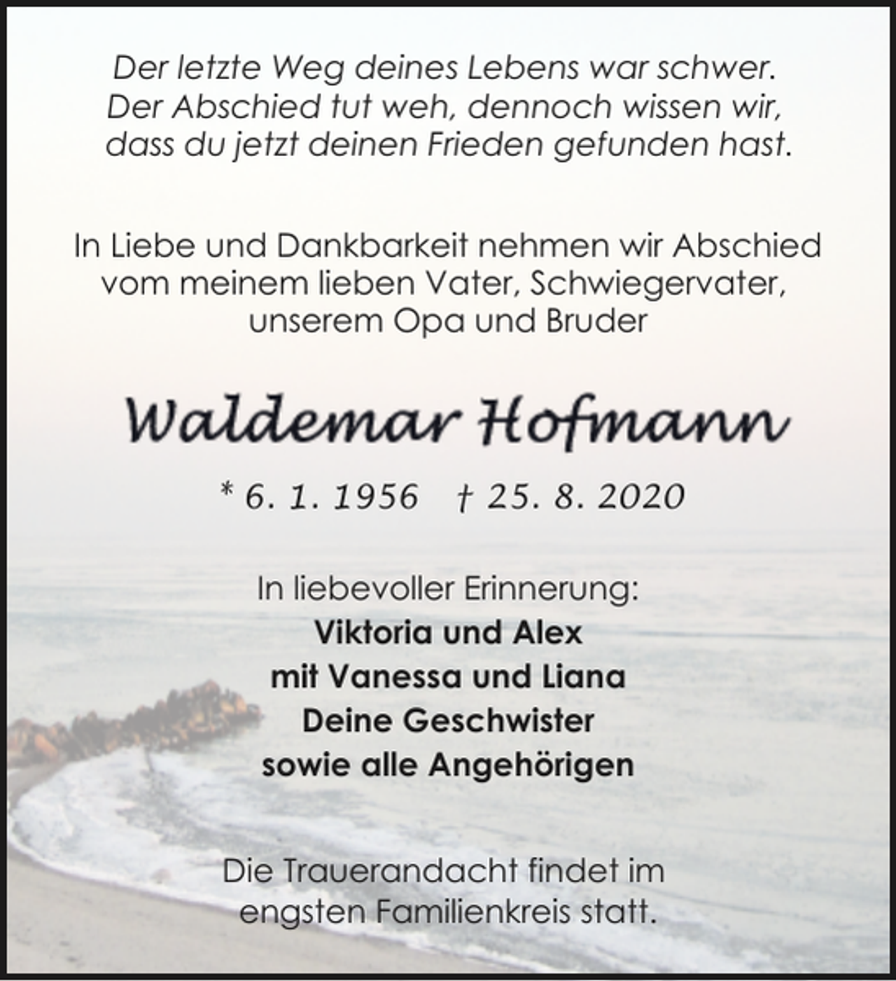 <p>Der letzte Weg deines Lebens war schwer.<br />Der Abschied tut weh, dennoch wissen wir,<br />dass du jetzt deinen Frieden gefunden hast.<br />In Liebe und Dankbarkeit nehmen wir Abschied<br />vom meinem lieben Vater, Schwiegervater,<br />unserem Opa und Bruder</p><p>* 6. 1. 1956</p><p>† 25. 8. 2020</p><p>In liebevoller Erinnerung:<br />Viktoria und Alex<br />mit Vanessa und Liana<br />Deine Geschwister<br />sowie alle Angehörigen<br />Die Trauerandacht findet im<br />engsten Familienkreis statt.</p>