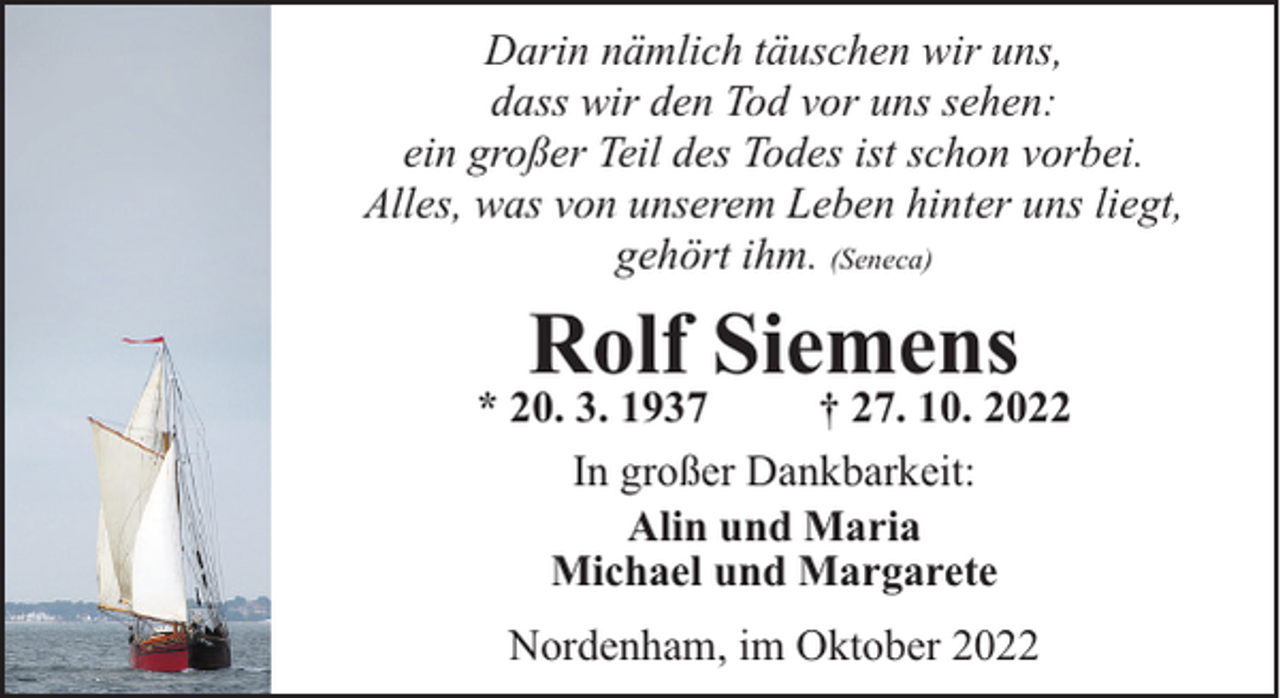 <p>Darin nämlich täuschen wir uns,<br />dass wir den Tod vor uns sehen:<br />ein großer Teil des Todes ist schon vorbei.<br />Alles, was von unserem Leben hinter uns liegt,<br />gehört ihm. (Seneca)</p><p>Rolf Siemens</p><p>* 20. 3. 1937<br />† 27. 10. 2022<br />In großer Dankbarkeit:<br />Alin und Maria<br />Michael und Margarete<br />Nordenham, im Oktober 2022</p>
