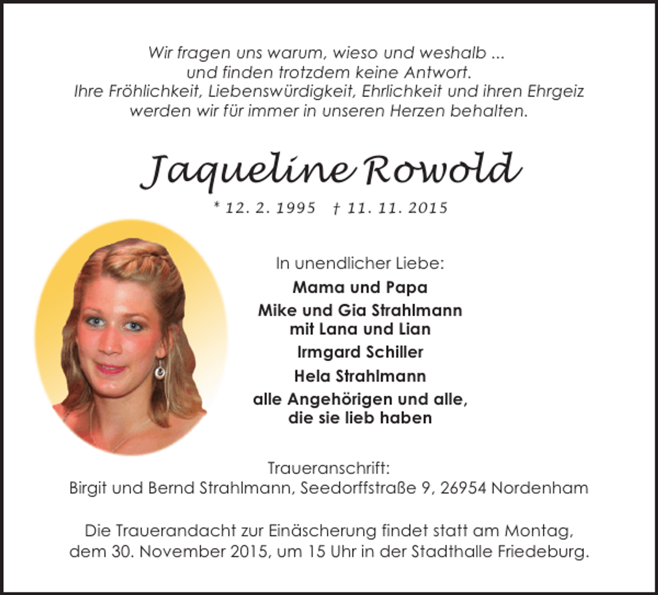 <p>Wir fragen uns warum, wieso und weshalb ...<br />und finden trotzdem keine Antwort.<br />Ihre Fröhlichkeit, Liebenswürdigkeit, Ehrlichkeit und ihren Ehrgeiz<br />werden wir für immer in unseren Herzen behalten.</p><p>Jaqueline Rowold<br />* 12. 2. 1995</p><p>† 11. 11. 2015</p><p>In unendlicher Liebe:<br />Mama und Papa<br />Mike und Gia Strahlmann<br />mit Lana und Lian<br />Irmgard Schiller<br />Hela Strahlmann<br />alle Angehörigen und alle,<br />die sie lieb haben<br />Traueranschrift:<br />Birgit und Bernd Strahlmann, Seedorffstraße 9, 26954 Nordenham<br />Die Trauerandacht zur Einäscherung findet statt am Montag,<br />dem 30. November 2015, um 15 Uhr in der Stadthalle Friedeburg.</p>