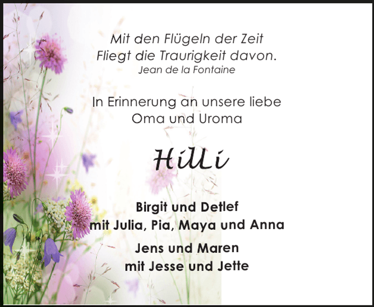 <p>Mit den Flügeln der Zeit<br />Fliegt die Traurigkeit davon.<br />Jean de la Fontaine</p><p>In Erinnerung an unsere liebe<br />Oma und Uroma</p><p>HilLi<br />ilL<br />lLi<br />Birgit und Detlef<br />t<br />mit Julia, Pia, Maya und Anna<br />Jens und Maren<br />r<br />mit Jesse und Jette</p>