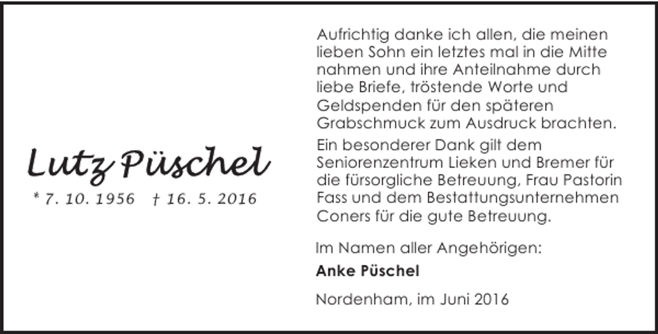 <p>* 7. 10. 1956</p><p>† 16. 5. 2016</p><p>Aufrichtig danke ich allen, die meinen<br />lieben Sohn ein letztes mal in die Mitte<br />nahmen und ihre Anteilnahme durch<br />liebe Briefe, tröstende Worte und<br />Geldspenden für den späteren<br />Grabschmuck zum Ausdruck brachten.<br />Ein besonderer Dank gilt dem<br />Seniorenzentrum Lieken und Bremer für<br />die fürsorgliche Betreuung, Frau Pastorin<br />Fass und dem Bestattungsunternehmen<br />Coners für die gute Betreuung.</p><p>Im Namen aller Angehörigen:<br />Anke Püschel<br />Nordenham, im Juni 2016</p>