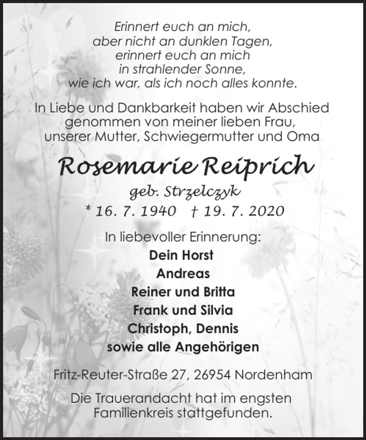 <p>Erinnert euch an mich,<br />aber nicht an dunklen Tagen,<br />erinnert euch an mich<br />in strahlender Sonne,<br />wie ich war, als ich noch alles konnte.</p><p>In Liebe und Dankbarkeit haben wir Abschied<br />genommen von meiner lieben Frau,<br />unserer Mutter, Schwiegermutter und Oma</p><p>geb. Strzelczyk<br />* 16. 7. 1940 † 19. 7. 2020<br />In liebevoller Erinnerung:<br />Dein Horst<br />Andreas<br />Reiner und Britta<br />Frank und Silvia<br />Christoph, Dennis<br />sowie alle Angehörigen<br />Fritz-Reuter-Straße 27, 26954 Nordenham<br />Die Trauerandacht hat im engsten<br />Familienkreis stattgefunden.</p>