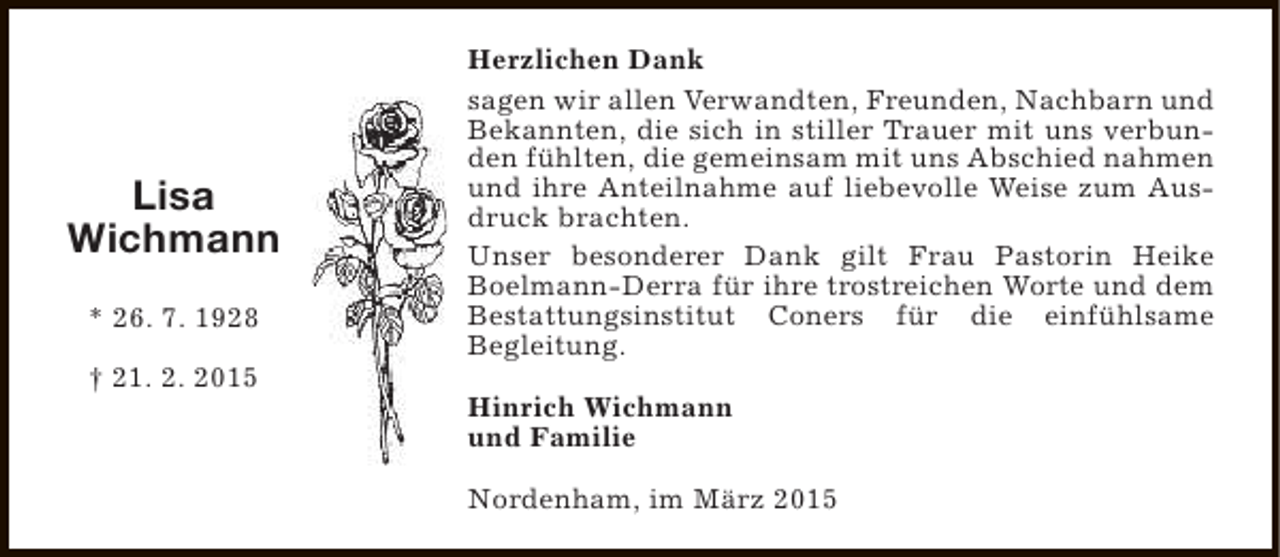 <p>Lisa<br />Wichmann<br />* 26. 7. 1928<br />† 21. 2. 2015</p><p>Herzlichen Dank<br />sagen wir allen Verwandten, Freunden, Nachbarn und<br />Bekannten, die sich in stiller Trauer mit uns verbunden fühlten, die gemeinsam mit uns Abschied nahmen<br />und ihre Anteilnahme auf liebevolle Weise zum Ausdruck brachten.<br />Unser besonderer Dank gilt Frau Pastorin Heike<br />Boelmann-Derra für ihre trostreichen Worte und dem<br />Bestattungsinstitut Coners für die einfühlsame<br />Begleitung.<br />Hinrich Wichmann<br />und Familie<br />Nordenham, im März 2015</p>