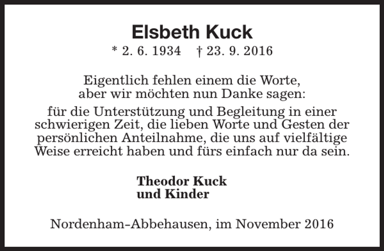 <p>Elsbeth Kuck</p><p>* 2. 6. 1934</p><p>† 23. 9. 2016</p><p>Eigentlich fehlen einem die Worte,<br />aber wir möchten nun Danke sagen:<br />für die Unterstützung und Begleitung in einer<br />schwierigen Zeit, die lieben Worte und Gesten der<br />persönlichen Anteilnahme, die uns auf vielfältige<br />Weise erreicht haben und fürs einfach nur da sein.<br />Theodor Kuck<br />und Kinder<br />Nordenham-Abbehausen, im November 2016</p>