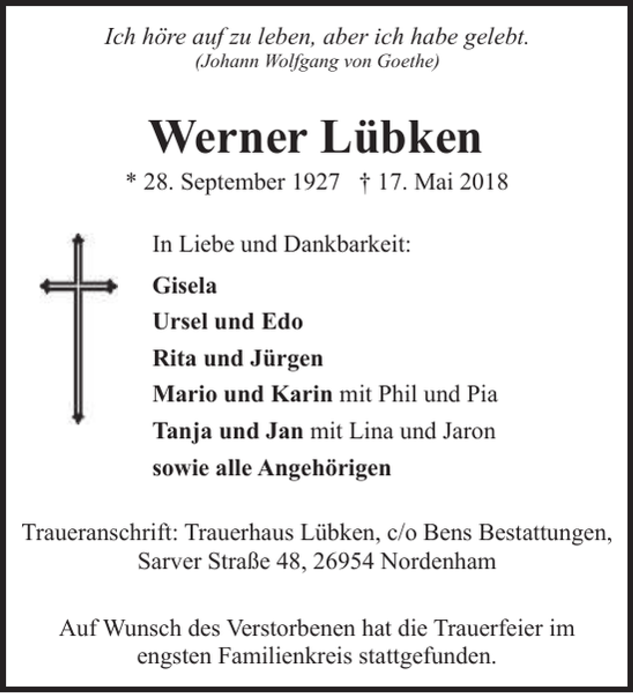 <p>Ich höre auf zu leben, aber ich habe gelebt.<br />(Johann Wolfgang von Goethe)</p><p>Werner Lübken</p><p>* 28. September 1927 † 17. Mai 2018<br />In Liebe und Dankbarkeit:<br />Gisela<br />Ursel und Edo<br />Rita und Jürgen<br />Mario und Karin mit Phil und Pia<br />Tanja und Jan mit Lina und Jaron<br />sowie alle Angehörigen<br />Traueranschrift: Trauerhaus Lübken, c/o Bens Bestattungen,<br />Sarver Straße 48, 26954 Nordenham<br />Auf Wunsch des Verstorbenen hat die Trauerfeier im<br />engsten Familienkreis stattgefunden.</p>