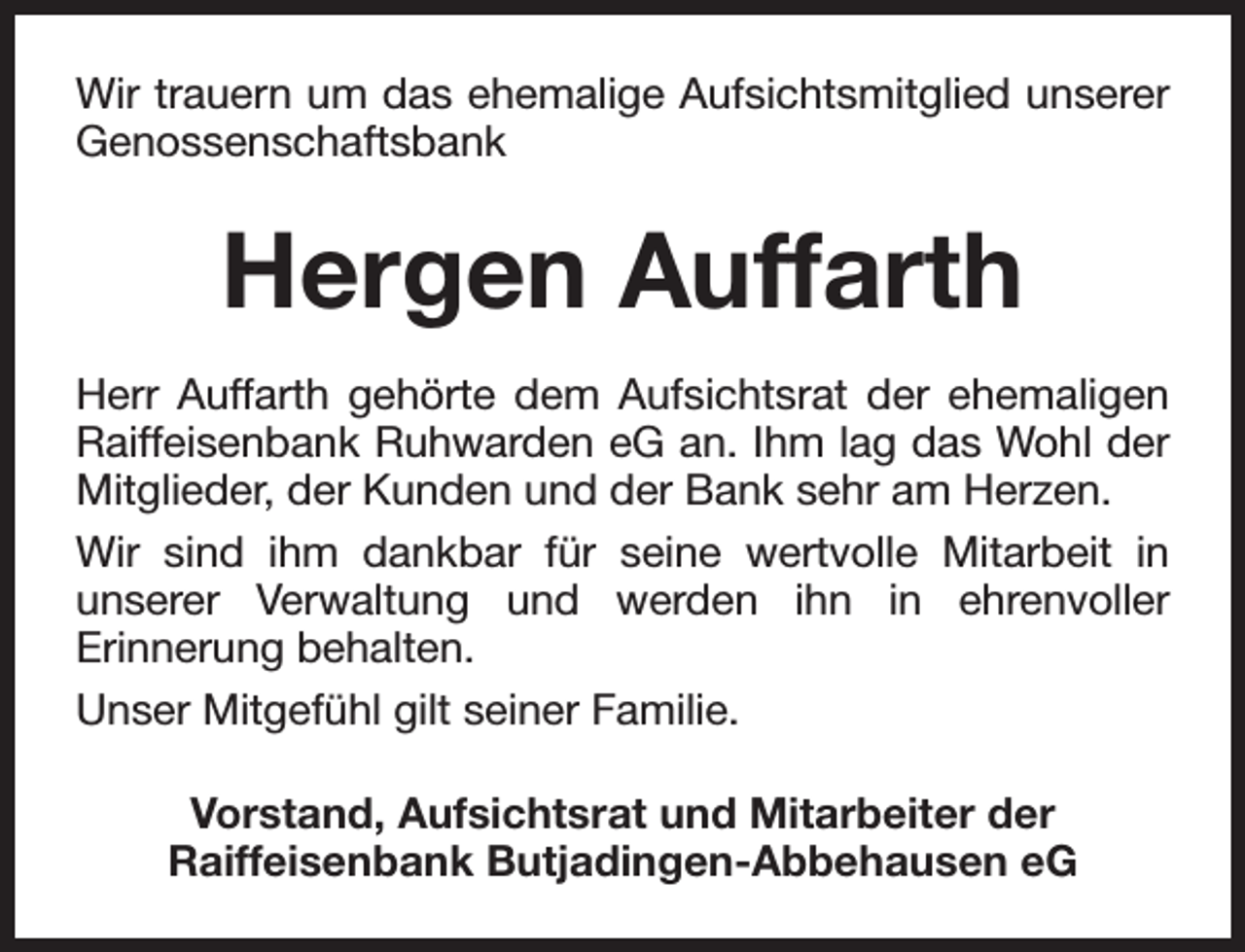 <p>Wir trauern um das ehemalige Aufsichtsmitglied unserer<br />Genossenschaftsbank</p><p>Hergen Auffarth<br />Herr Auffarth gehörte dem Aufsichtsrat der ehemaligen<br />Raiffeisenbank Ruhwarden eG an. Ihm lag das Wohl der<br />Mitglieder, der Kunden und der Bank sehr am Herzen.<br />Wir sind ihm dankbar für seine wertvolle Mitarbeit in<br />unserer Verwaltung und werden ihn in ehrenvoller<br />Erinnerung behalten.<br />Unser Mitgefühl gilt seiner Familie.<br />Vorstand, Aufsichtsrat und Mitarbeiter der<br />Raiffeisenbank Butjadingen-Abbehausen eG</p>