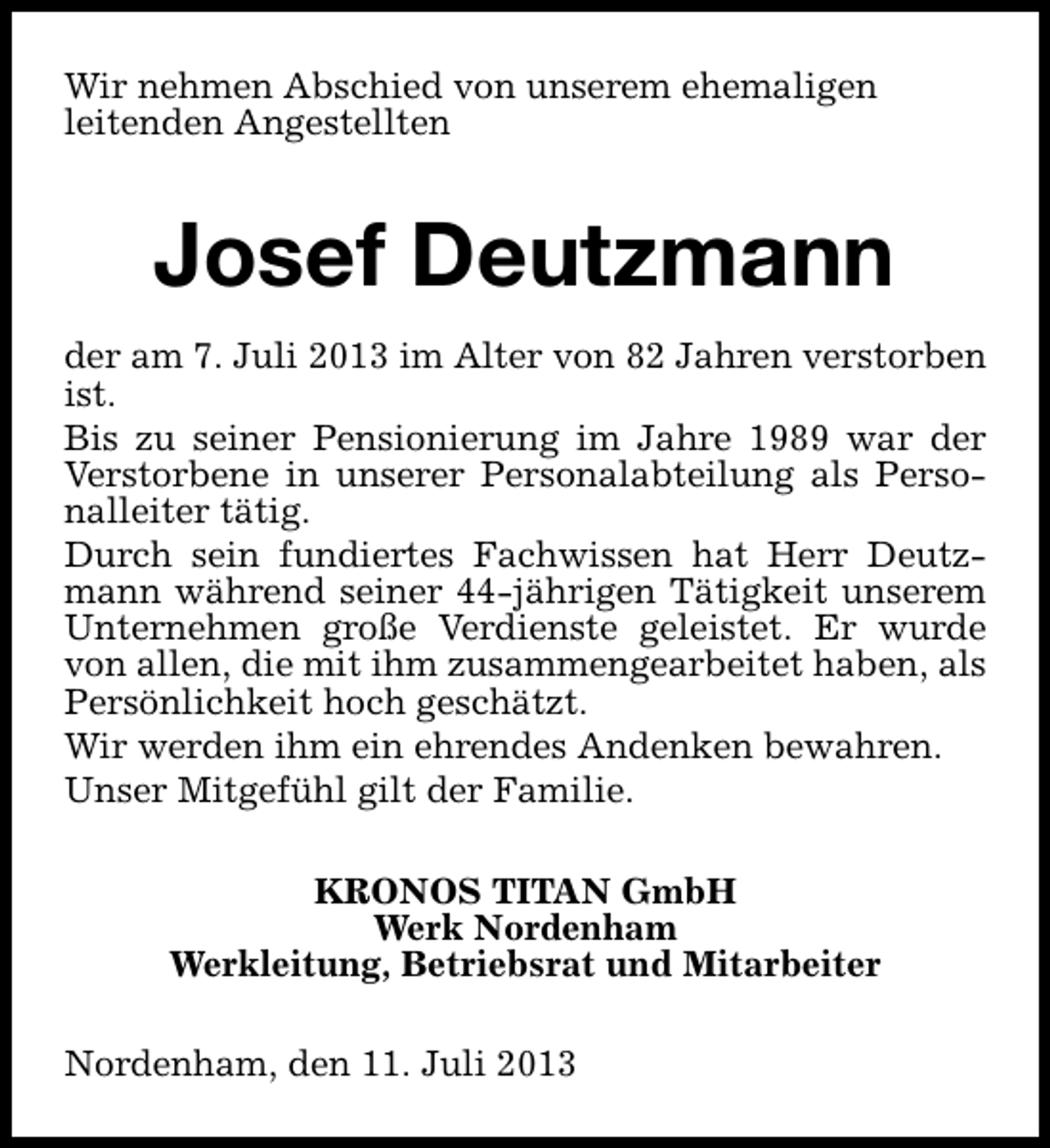 <p>Wir nehmen Abschied von unserem ehemaligen<br />leitenden Angestellten</p><p>Josef Deutzmann<br />der am 7. Juli 2013 im Alter von 82 Jahren verstorben<br />ist.<br />Bis zu seiner Pensionierung im Jahre 1989 war der<br />Verstorbene in unserer Personalabteilung als Personalleiter tätig.<br />Durch sein fundiertes Fachwissen hat Herr Deutzmann während seiner 44-jährigen Tätigkeit unserem<br />Unternehmen große Verdienste geleistet. Er wurde<br />von allen, die mit ihm zusammengearbeitet haben, als<br />Persönlichkeit hoch geschätzt.<br />Wir werden ihm ein ehrendes Andenken bewahren.<br />Unser Mitgefühl gilt der Familie.<br />KRONOS TITAN GmbH<br />Werk Nordenham<br />Werkleitung, Betriebsrat und Mitarbeiter<br />Nordenham, den 11. Juli 2013</p>