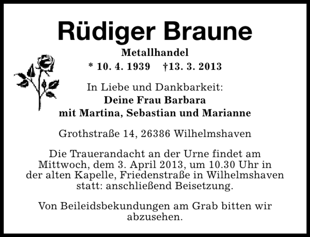 <p>Rüdiger Braune<br />Metallhandel<br />* 10. 4. 1939 †13. 3. 2013</p><p>In Liebe und Dankbarkeit:<br />Deine Frau Barbara<br />mit Martina, Sebastian und Marianne<br />Grothstraße 14, 26386 Wilhelmshaven<br />Die Trauerandacht an der Urne findet am<br />Mittwoch, dem 3. April 2013, um 10.30 Uhr in<br />der alten Kapelle, Friedenstraße in Wilhelmshaven<br />statt: anschließend Beisetzung.<br />Von Beileidsbekundungen am Grab bitten wir<br />abzusehen.</p>