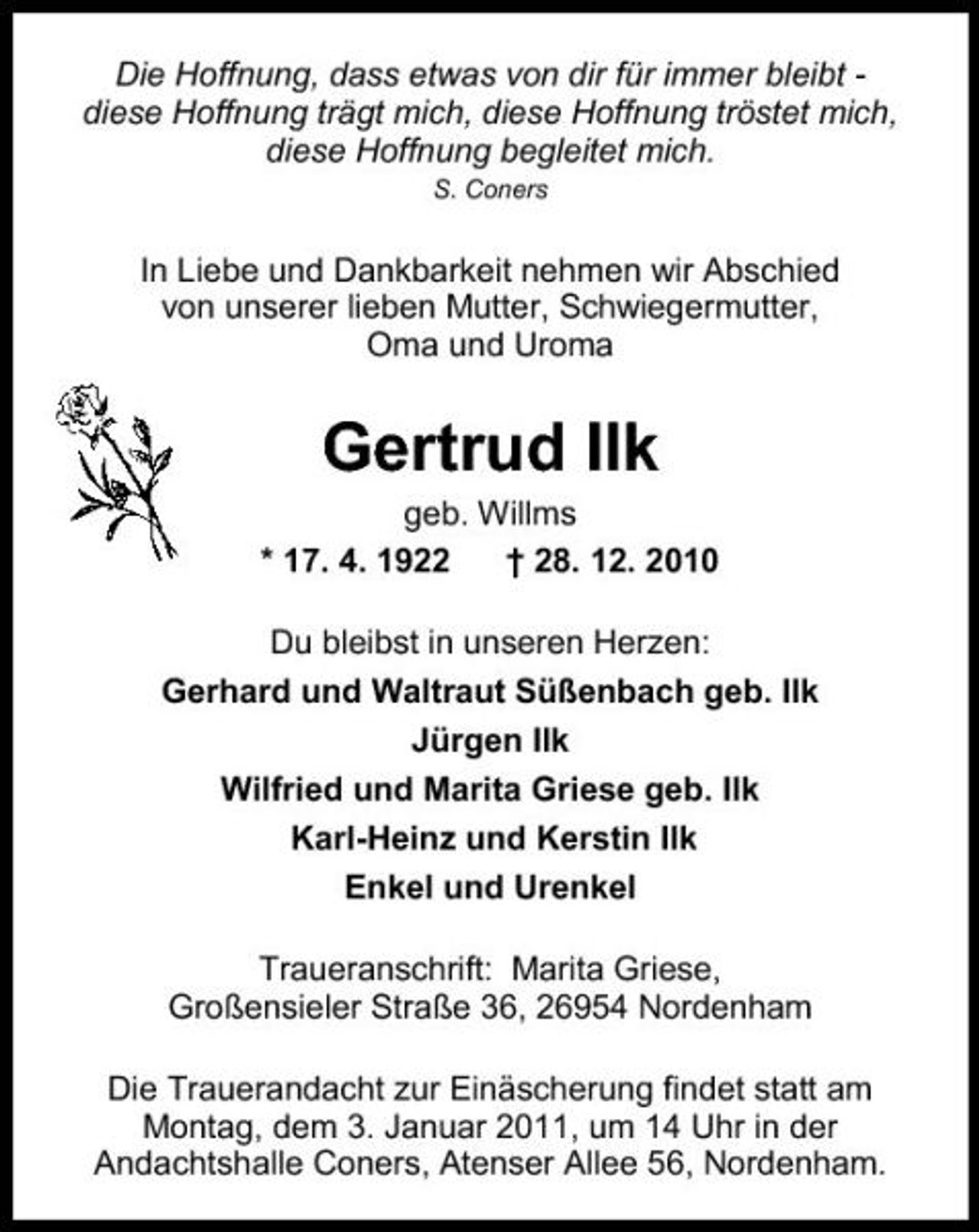 <p>Die Hoffnung, dass etwas von dir für immer bleibt diese Hoffnung trägt mich, diese Hoffnung tröstet mich, diese Hoffnung begleitet mich.<br />S. Coners</p><p>In Liebe und Dankbarkeit nehmen wir Abschied von unserer lieben Mutter, Schwiegermutter, Oma und Uroma</p><p>Gertrud Ilk<br />geb. Willms * 17. 4. 1922 † 28. 12. 2010 Du bleibst in unseren Herzen: Gerhard und Waltraut Süßenbach geb. Ilk Jürgen Ilk Wilfried und Marita Griese geb. Ilk Karl-Heinz und Kerstin Ilk Enkel und Urenkel Traueranschrift: Marita Griese, Großensieler Straße 36, 26954 Nordenham Die Trauerandacht zur Einäscherung findet statt am Montag, dem 3. Januar 2011, um 14 Uhr in der Andachtshalle Coners, Atenser Allee 56, Nordenham.</p>
