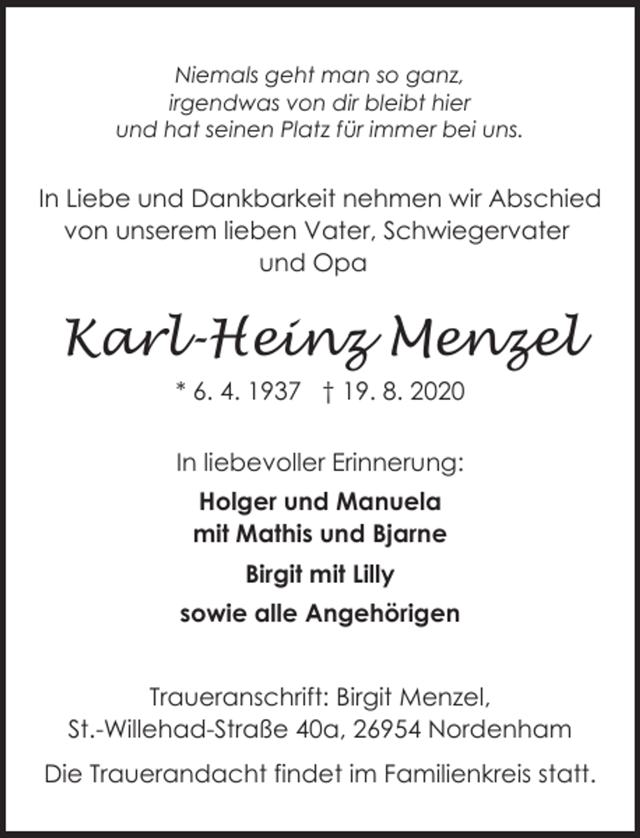 <p>Niemals geht man so ganz,<br />irgendwas von dir bleibt hier<br />und hat seinen Platz für immer bei uns.</p>
<p>In Liebe und Dankbarkeit nehmen wir Abschied<br />von unserem lieben Vater, Schwiegervater<br />und Opa</p>
<p>Karl-Heinz Menzel<br />* 6. 4. 1937 † 19. 8. 2020<br />In liebevoller Erinnerung:<br />Holger und Manuela<br />mit Mathis und Bjarne<br />Birgit mit Lilly<br />sowie alle Angehörigen<br />Traueranschrift: Birgit Menzel,<br />St.-Willehad-Straße 40a, 26954 Nordenham<br />Die Trauerandacht findet im Familienkreis statt.</p>