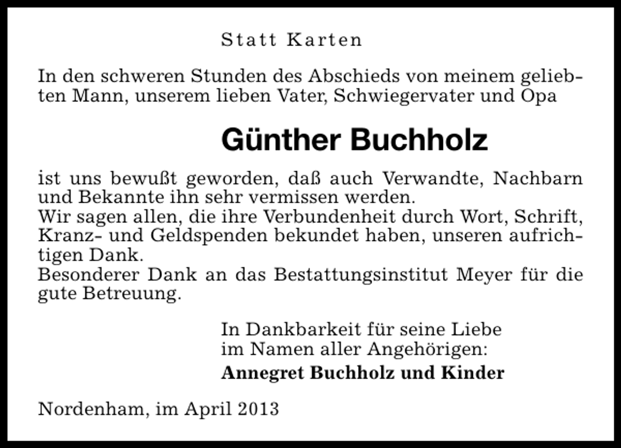 <p>Statt Karten<br />In den schweren Stunden des Abschieds von meinem geliebten Mann, unserem lieben Vater, Schwiegervater und Opa</p><p>Günther Buchholz<br />ist uns bewußt geworden, daß auch Verwandte, Nachbarn</p><p>und Bekannte ihn sehr vermissen werden.<br />Wir sagen allen, die ihre Verbundenheit durch Wort, Schrift,<br />Kranz- und Geldspenden bekundet haben, unseren aufrichtigen Dank.<br />Besonderer Dank an das Bestattungsinstitut Meyer für die<br />gute Betreuung.<br />In Dankbarkeit für seine Liebe<br />im Namen aller Angehörigen:<br />Annegret Buchholz und Kinder<br />Nordenham, im April 2013</p>