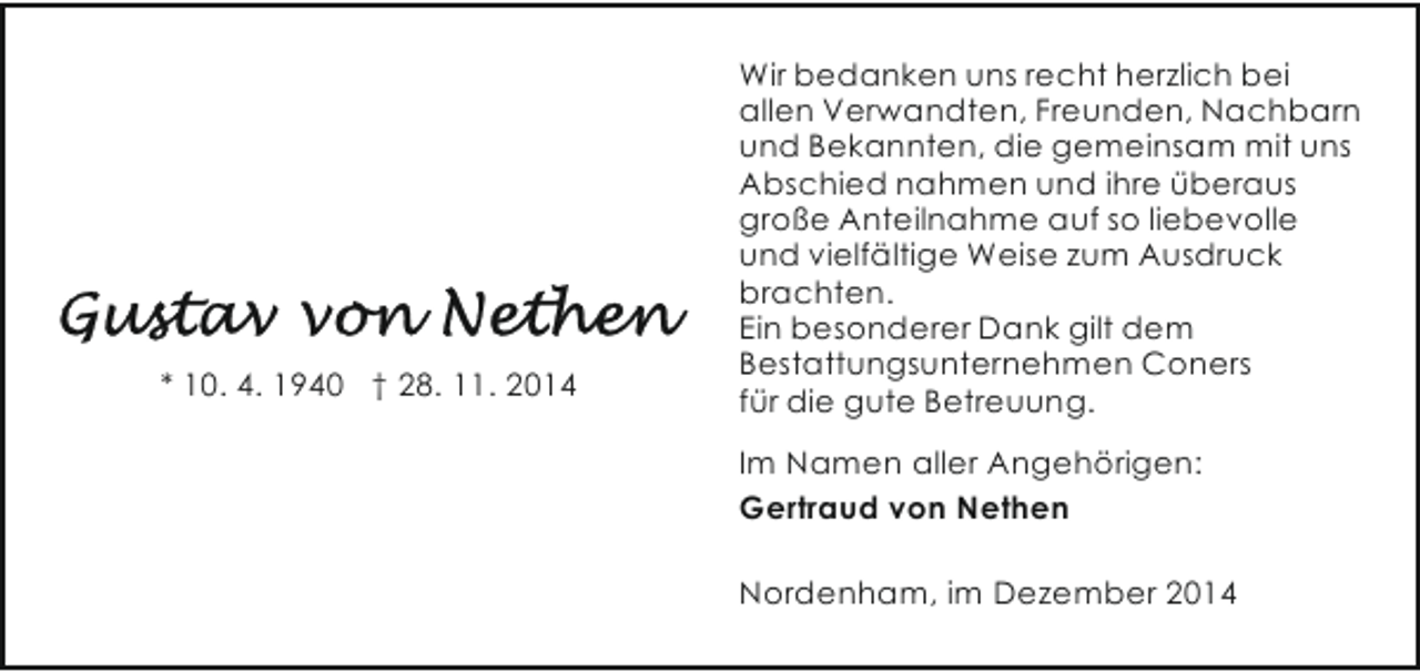 <p>* 10. 4. 1940 † 28. 11. 2014</p><p>Wir bedanken uns recht herzlich bei<br />allen Verwandten, Freunden, Nachbarn<br />und Bekannten, die gemeinsam mit uns<br />Abschied nahmen und ihre überaus<br />große Anteilnahme auf so liebevolle<br />und vielfältige Weise zum Ausdruck<br />brachten.<br />Ein besonderer Dank gilt dem<br />Bestattungsunternehmen Coners<br />für die gute Betreuung.<br />Im Namen aller Angehörigen:<br />Gertraud von Nethen<br />Nordenham, im Dezember 2014</p>