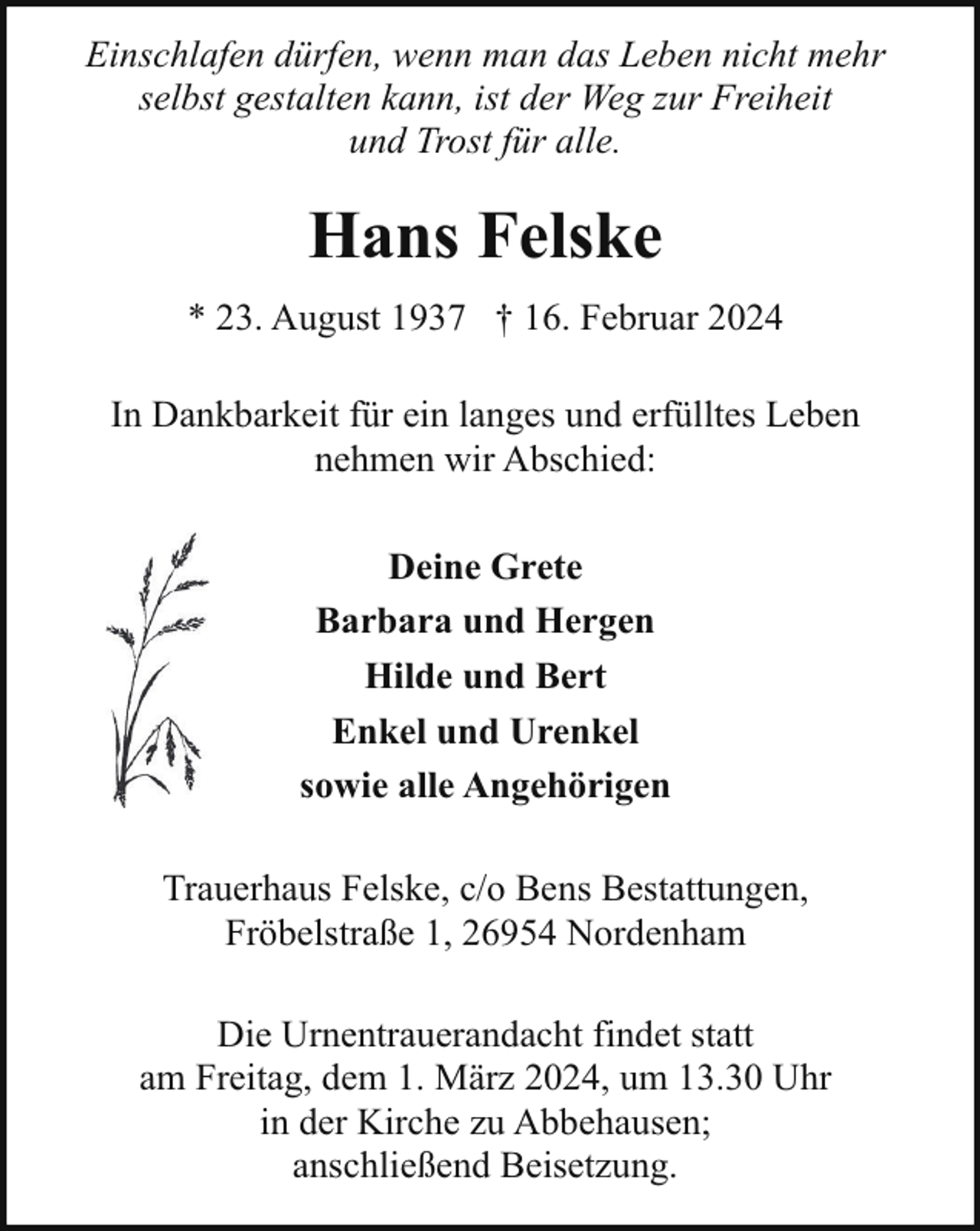 <p>Einschlafen dürfen, wenn man das Leben nicht mehr<br />selbst gestalten kann, ist der Weg zur Freiheit<br />und Trost für alle.</p><p>Hans Felske<br />* 23. August 1937 † 16. Februar 2024<br />In Dankbarkeit für ein langes und erfülltes Leben<br />nehmen wir Abschied:<br />Deine Grete<br />Barbara und Hergen<br />Hilde und Bert<br />Enkel und Urenkel<br />sowie alle Angehörigen<br />Trauerhaus Felske, c/o Bens Bestattungen,<br />Fröbelstraße 1, 26954 Nordenham<br />Die Urnentrauerandacht findet statt<br />am Freitag, dem 1. März 2024, um 13.30 Uhr<br />in der Kirche zu Abbehausen;<br />anschließend Beisetzung.</p>