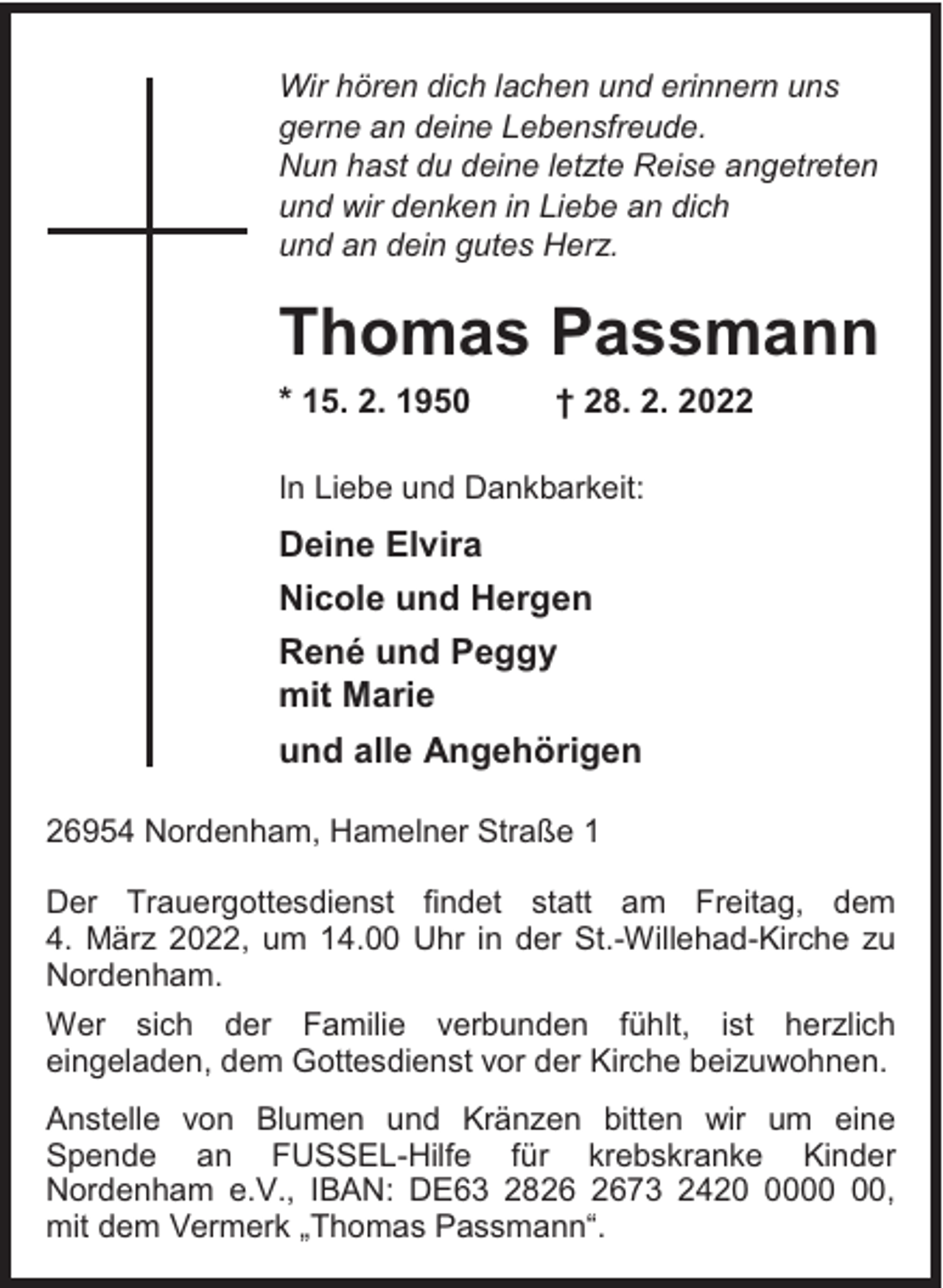 <p>Wir hören dich lachen und erinnern uns<br />gerne an deine Lebensfreude.<br />Nun hast du deine letzte Reise angetreten<br />und wir denken in Liebe an dich<br />und an dein gutes Herz.</p><p>Thomas Passmann<br />* 15. 2. 1950</p><p>† 28. 2. 2022</p><p>In Liebe und Dankbarkeit:</p><p>Deine Elvira<br />Nicole und Hergen<br />René und Peggy<br />mit Marie<br />und alle Angehörigen<br />26954 Nordenham, Hamelner Straße 1<br />Der Trauergottesdienst findet statt am Freitag, dem<br />4. März 2022, um 14.00 Uhr in der St.-Willehad-Kirche zu<br />Nordenham.<br />Wer sich der Familie verbunden fühlt, ist herzlich<br />eingeladen, dem Gottesdienst vor der Kirche beizuwohnen.<br />Anstelle von Blumen und Kränzen bitten wir um eine<br />Spende an FUSSEL-Hilfe für krebskranke Kinder<br />Nordenham e.V., IBAN: DE63 2873 2420,<br />mit dem Vermerk „Thomas Passmann“.</p>