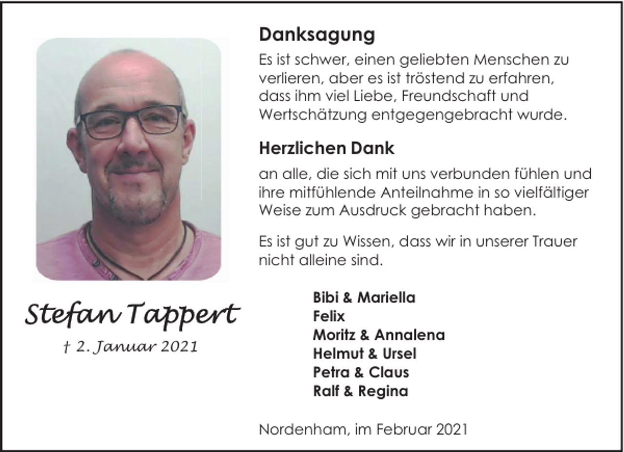 <p>Danksagung<br />Es ist schwer, einen geliebten Menschen zu<br />verlieren, aber es ist tröstend zu erfahren,<br />dass ihm viel Liebe, Freundschaft und<br />Wertschätzung entgegengebracht wurde.</p><p>Herzlichen Dank<br />an alle, die sich mit uns verbunden fühlen und<br />ihre mitfühlende Anteilnahme in so vielfältiger<br />Weise zum Ausdruck gebracht haben.<br />Es ist gut zu Wissen, dass wir in unserer Trauer<br />nicht alleine sind.</p><p>† 2. Januar 2021</p><p>Bibi &amp; Mariella<br />Felix<br />Moritz &amp; Annalena<br />Helmut &amp; Ursel<br />Petra &amp; Claus<br />Ralf &amp; Regina<br />Nordenham, im Februar 2021</p>