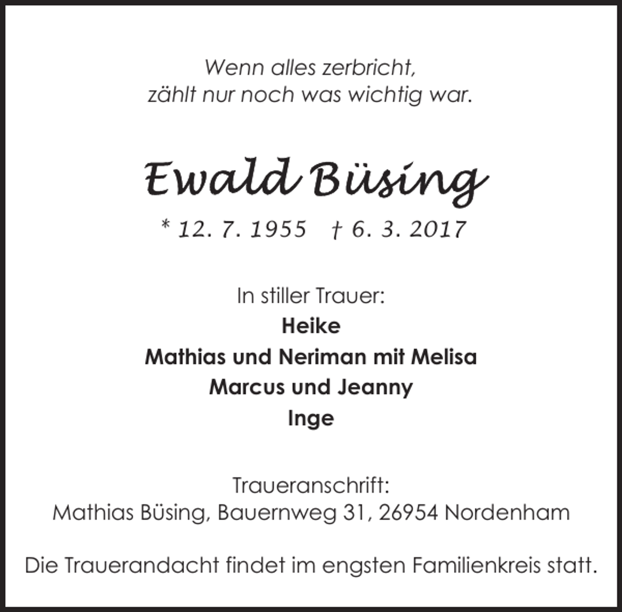 <p>Wenn alles zerbricht,<br />zählt nur noch was wichtig war.</p><p>* 12. 7. 1955</p><p>† 6. 3. 2017</p><p>In stiller Trauer:<br />Heike<br />Mathias und Neriman mit Melisa<br />Marcus und Jeanny<br />Inge<br />Traueranschrift:<br />Mathias Büsing, Bauernweg 31, 26954 Nordenham<br />Die Trauerandacht findet im engsten Familienkreis statt.</p>