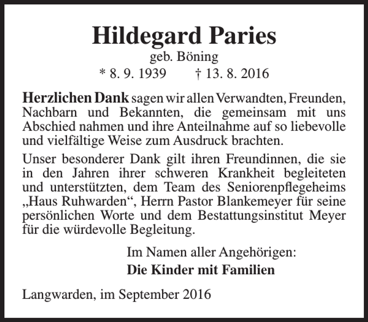<p>Hildegard Paries<br />geb. Böning<br />* 8. 9. 1939<br />† 13. 8. 2016</p><p>Herzlichen Dank sagen wir allenVerwandten, Freunden,<br />Nachbarn und Bekannten, die gemeinsam mit uns<br />Abschied nahmen und ihre Anteilnahme auf so liebevolle<br />und vielfältige Weise zum Ausdruck brachten.<br />Unser besonderer Dank gilt ihren Freundinnen, die sie<br />in den Jahren ihrer schweren Krankheit begleiteten<br />und unterstützten, dem Team des Seniorenpflegeheims<br />„Haus Ruhwarden“, Herrn Pastor Blankemeyer für seine<br />persönlichen Worte und dem Bestattungsinstitut Meyer<br />für die würdevolle Begleitung.<br />Im Namen aller Angehörigen:<br />Die Kinder mit Familien<br />Langwarden, im September 2016</p>