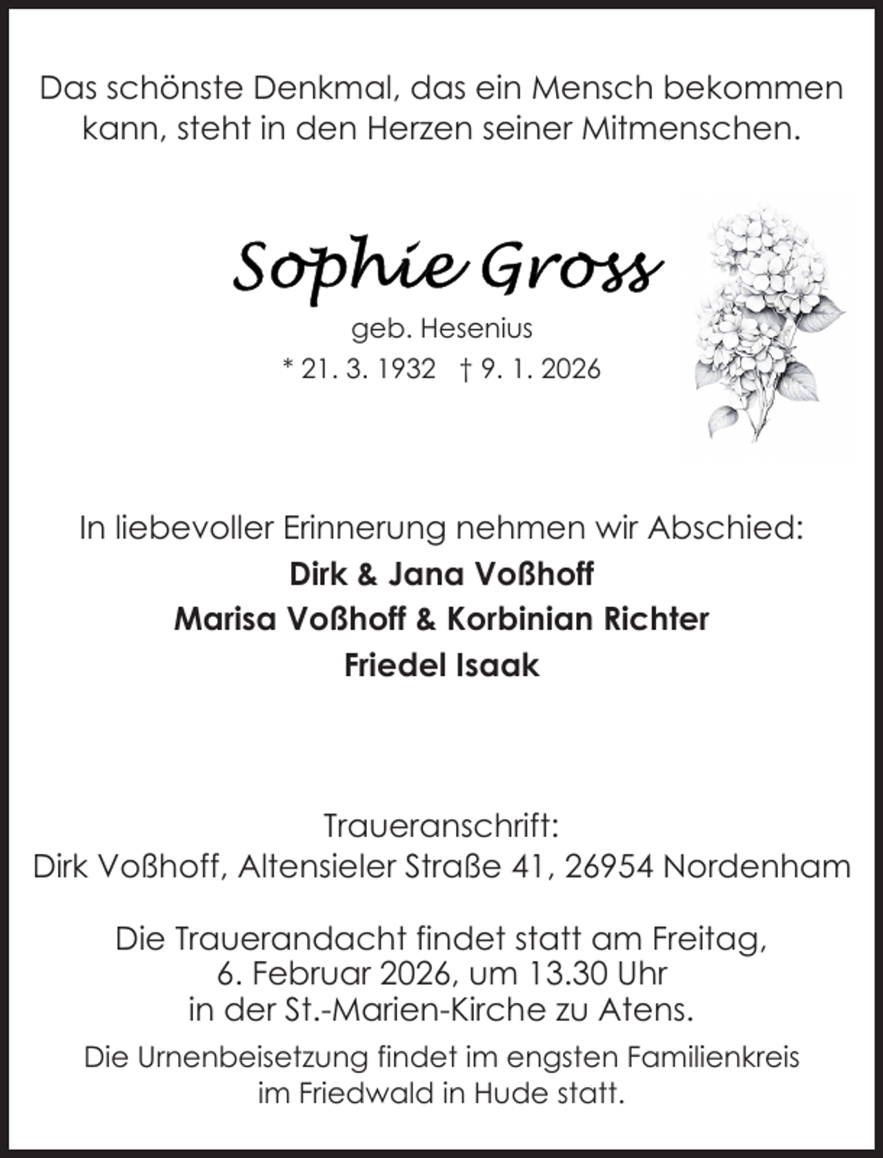 <p>Das schönste Denkmal, das ein Mensch bekommen<br />kann, steht in den Herzen seiner Mitmenschen.</p>
<p>geb. Hesenius<br />* 21. 3. 1932 † 9. 1. 2026</p>
<p>In liebevoller Erinnerung nehmen wir Abschied:<br />Dirk &amp; Jana Voßhoff<br />Marisa Voßhoff &amp; Korbinian Richter<br />Friedel Isaak</p>
<p>Traueranschrift:<br />Dirk Voßhoff, Altensieler Straße 41, 26954 Nordenham<br />Die Trauerandacht findet statt am Freitag,<br />6. Februar 2026, um 13.30 Uhr<br />in der St.-Marien-Kirche zu Atens.<br />Die Urnenbeisetzung findet im engsten Familienkreis<br />im Friedwald in Hude statt.</p>