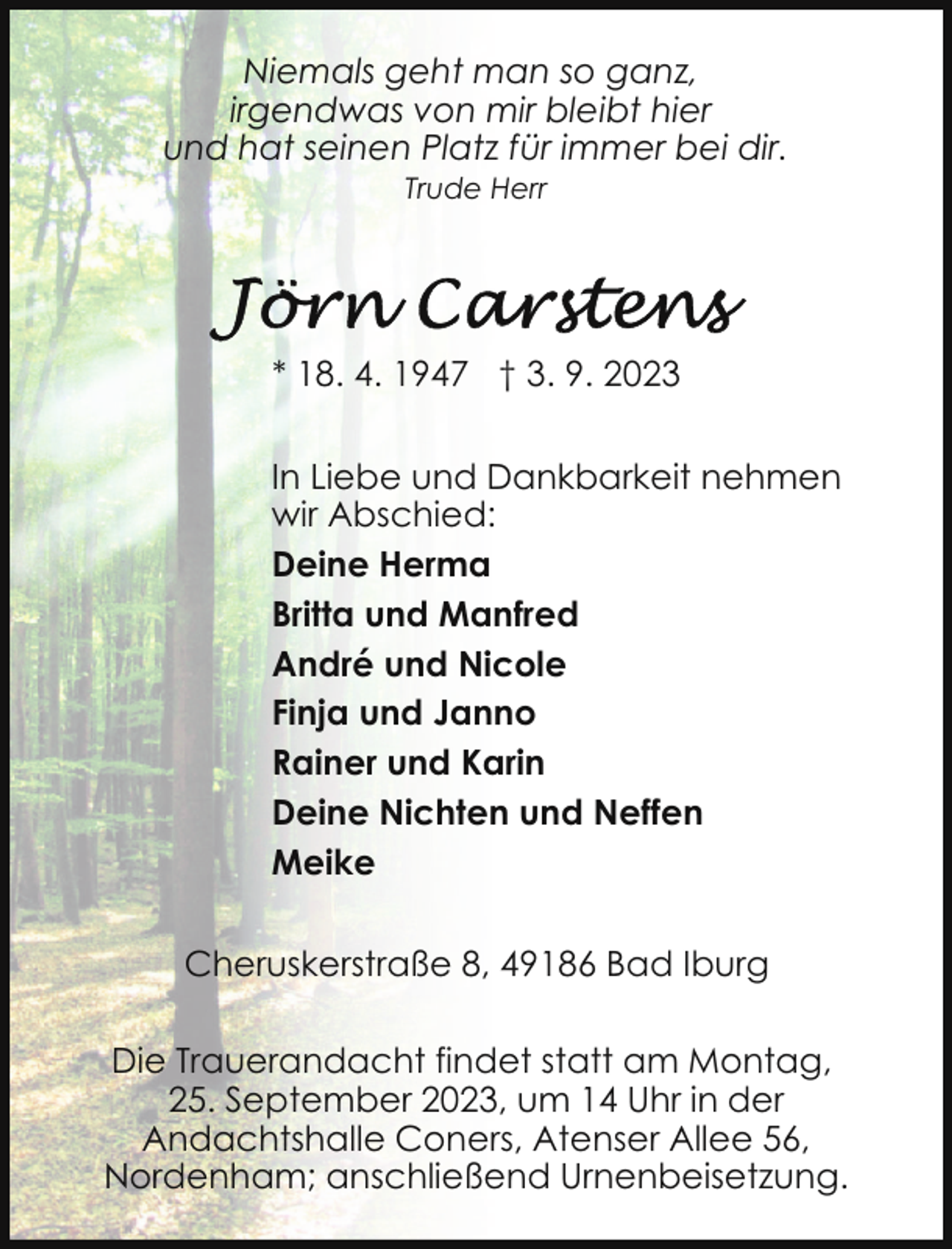 <p>Niemals geht man so ganz,<br />irgendwas von mir bleibt hier<br />und hat seinen Platz für immer bei dir.<br />Trude Herr</p><p>* 18. 4. 1947 † 3. 9. 2023<br />In Liebe und Dankbarkeit nehmen<br />wir Abschied:<br />Deine Herma<br />Britta und Manfred<br />André und Nicole<br />Finja und Janno<br />Rainer und Karin<br />Deine Nichten und Neffen<br />Meike<br />Cheruskerstraße 8, 49186 Bad Iburg<br />Die Trauerandacht findet statt am Montag,<br />25. September 2023, um 14 Uhr in der<br />Andachtshalle Coners, Atenser Allee 56,<br />Nordenham; anschließend Urnenbeisetzung.</p>
