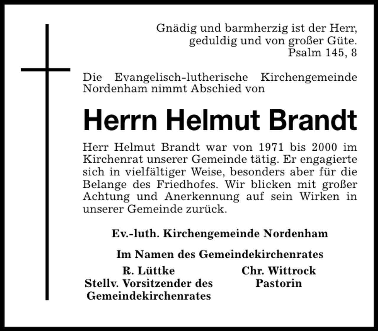 <p>Gnädig und barmherzig ist der Herr,<br />geduldig und von großer Güte.<br />Psalm 145, 8<br />Die Evangelisch-lutherische Kirchengemeinde<br />Nordenham nimmt Abschied von</p><p>Herrn Helmut Brandt</p><p>Herr Helmut Brandt war von 1971 bis 2000 im<br />Kirchenrat unserer Gemeinde tätig. Er engagierte<br />sich in vielfältiger Weise, besonders aber für die<br />Belange des Friedhofes. Wir blicken mit großer<br />Achtung und Anerkennung auf sein Wirken in<br />unserer Gemeinde zurück.<br />Ev.-luth. Kirchengemeinde Nordenham<br />Im Namen des Gemeindekirchenrates<br />R. Lüttke<br />Chr. Wittrock<br />Stellv. Vorsitzender des<br />Pastorin<br />Gemeindekirchenrates</p>
