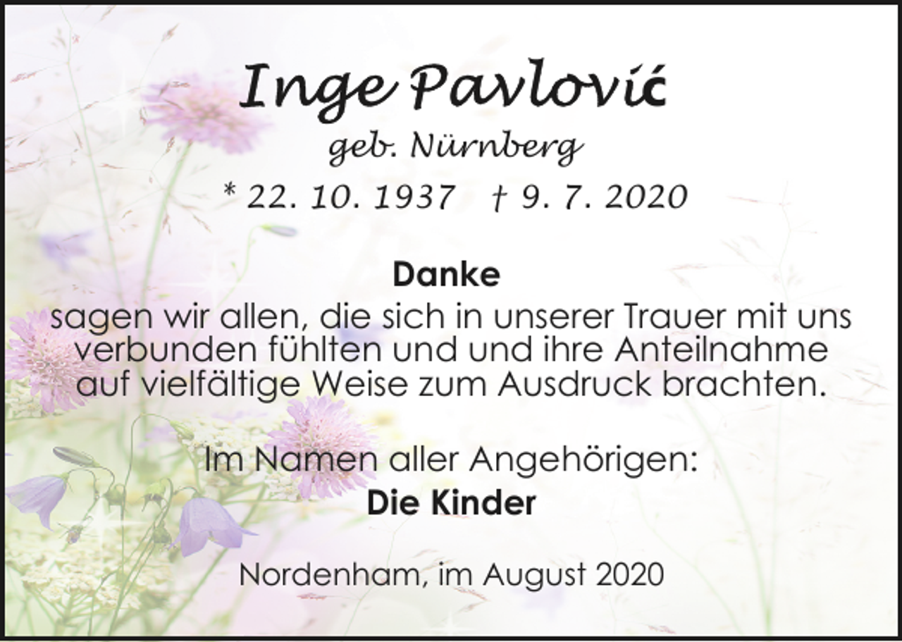 <p>ć<br />geb. Nürnberg<br />* 22. 10. 1937</p><p>† 9. 7. 2020</p><p>Danke<br />sagen wir allen, die sich in unserer Trauer mit uns<br />verbunden fühlten und und ihre Anteilnahme<br />auf vielfältige Weise zum Ausdruck brachten.<br />Im Namen aller Angehörigen:<br />Die Kinder<br />Nordenham, im August 2020</p>