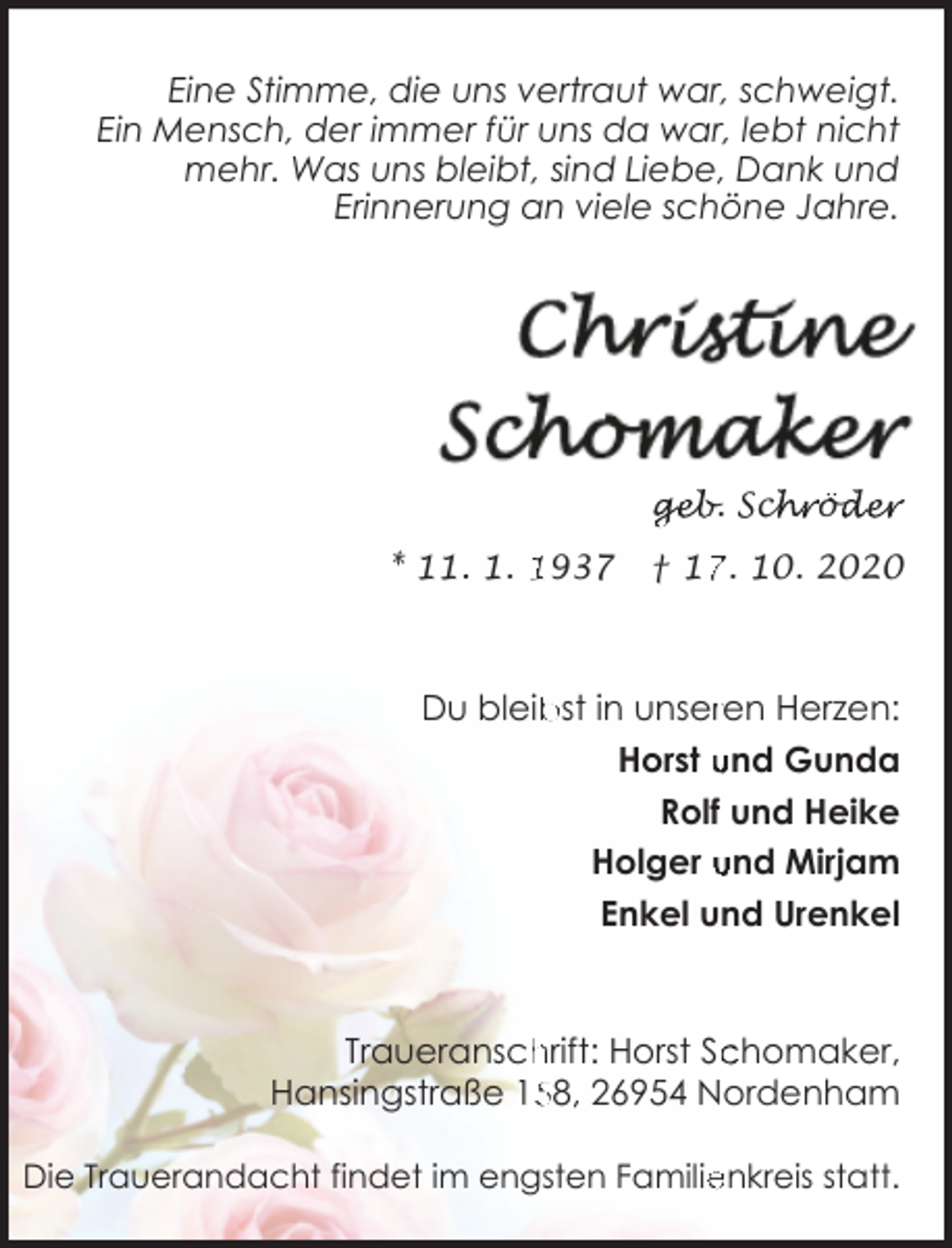 <p>Eine Stimme, die uns vertraut war, schweigt.<br />Ein Mensch, der immer für uns da war, lebt nicht<br />mehr. Was uns bleibt, sind Liebe, Dank und<br />Erinnerung an viele schöne Jahre.</p><p>geb. Sch<br />chröd<br />öder</p><p>* 11. 1. 1937</p><p>† 1. 10. 2020</p><p>Du bleib<br />bst in unserren Herzen:<br />Horst und Gunda<br />Rolf und Heike<br />Holger und Mirjam<br />Enkel und Urenkel</p><p>Traueranschrift: Horst Sc<br />chomaker,<br />58, 26954 Nordenham<br />Hansingstraße 15<br />Die Trauerandacht findet im engsten Familienkreis statt.</p>
