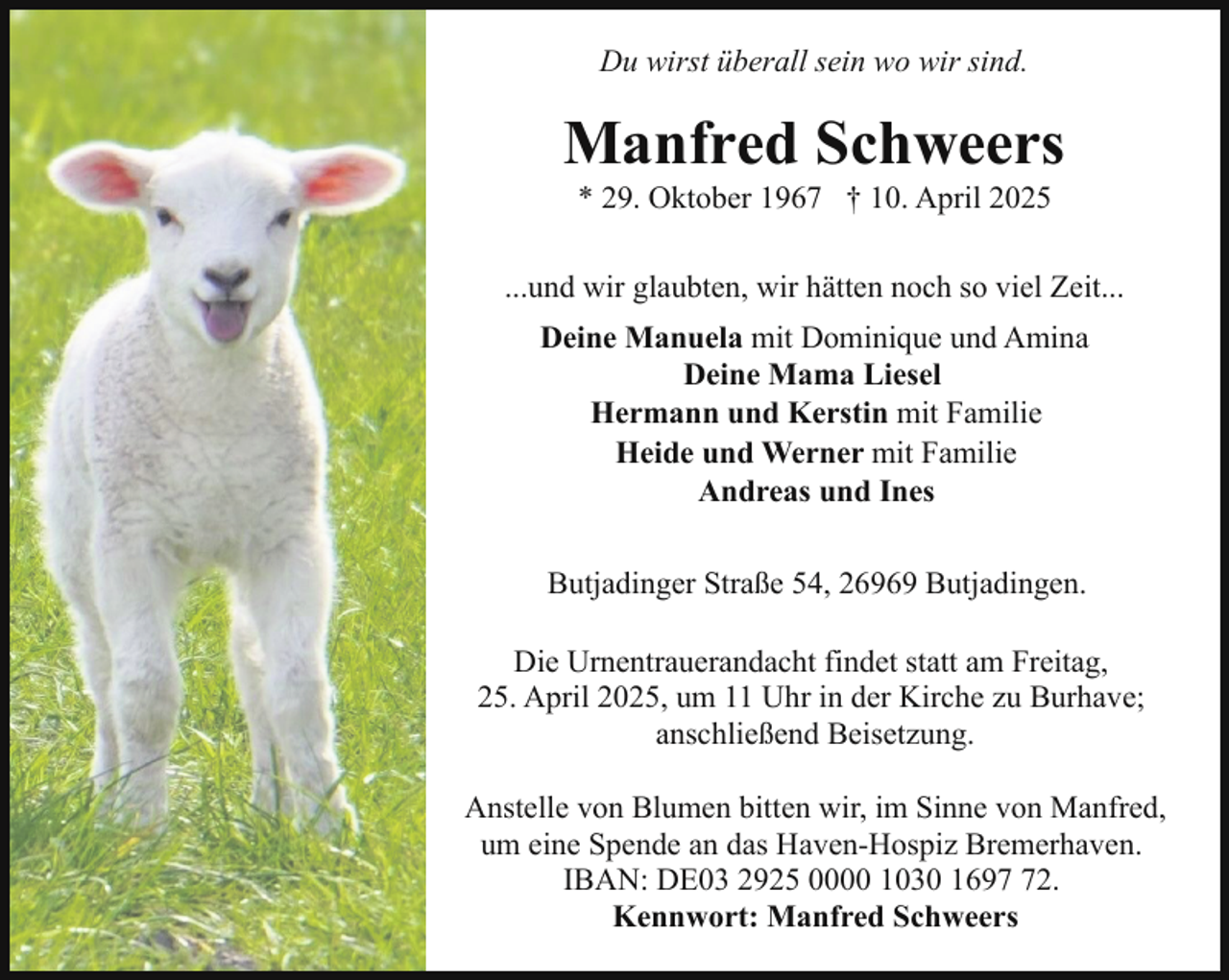 <p>Du wirst überall sein wo wir sind.</p><p>Manfred Schweers<br />* 29. Oktober 1967 † 10. April 2025</p><p>...und wir glaubten, wir hätten noch so viel Zeit...<br />Deine Manuela mit Dominique und Amina<br />Deine Mama Liesel<br />Hermann und Kerstin mit Familie<br />Heide und Werner mit Familie<br />Andreas und Ines<br />Butjadinger Straße 54, 26969 Butjadingen.<br />Die Urnentrauerandacht findet statt am Freitag,<br />25. April 2025, um 11 Uhr in der Kirche zu Burhave;<br />anschließend Beisetzung.<br />Anstelle von Blumen bitten wir, im Sinne von Manfred,<br />um eine Spende an das Haven-Hospiz Bremerhaven.<br />IBAN: DE03 2925 0000 1030 1692.<br />Kennwort: Manfred Schweers</p>