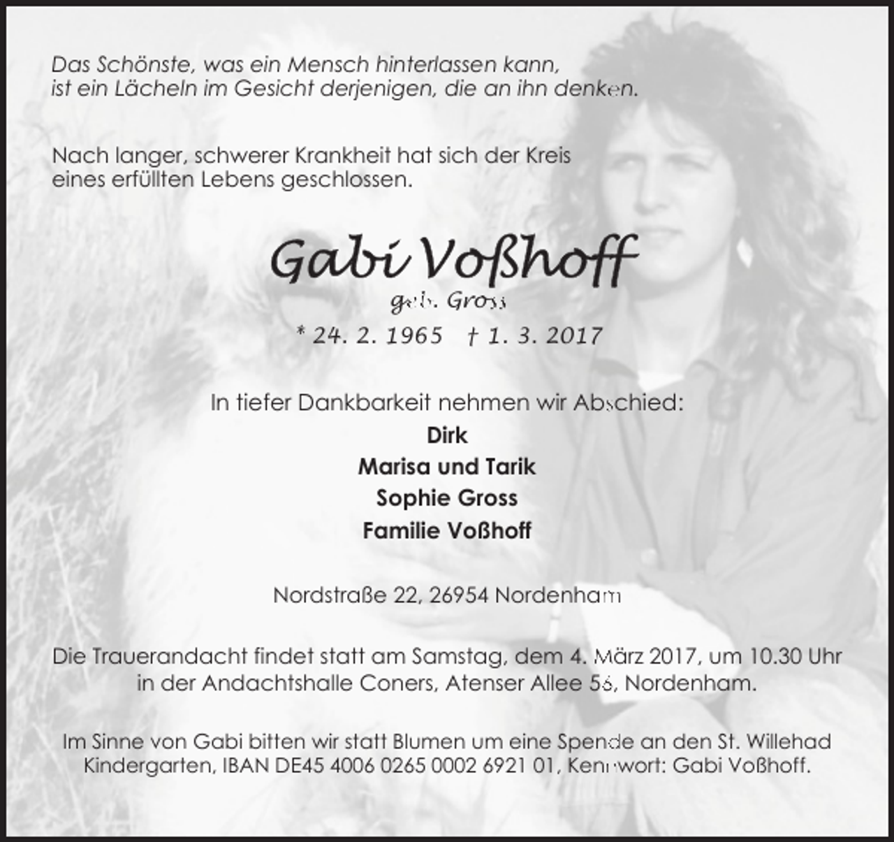 <p>Das Schönste, was ein Mensch hinterlassen kann,<br />en.<br />ist ein Lächeln im Gesicht derjenigen, die an ihn denke<br />Nach langer, schwerer Krankheit hat sich der Kreis<br />eines erfüllten Lebens geschlossen.</p><p><br />geb. Gross<br />* 24. 2. 1965</p><p>† 1. 3. 2017</p><p>In tiefer Dankbarkeit nehmen wir Absschied:<br />Dirk<br />Marisa und Tarik<br />Sophie Gross<br />Familie Voßhoff<br />m<br />Nordstraße 22, 26954 Nordenham<br />Die Trauerandacht findet statt am Samstag, dem 4. März 2017, um 10.30 Uhr<br />6, Nordenham.<br />in der Andachtshalle Coners, Atenser Allee 56<br />de an den St. Willehad<br />Im Sinne von Gabi bitten wir statt Blumen um eine Spend<br />nwort: Gabi Voßhoff.<br />Kindergarten, IBAN DE45 4006 0265 0002 6921 01, Kenn</p>