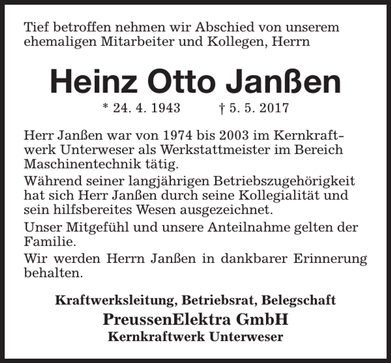 <p>Tief betroffen nehmen wir Abschied von unserem<br />ehemaligen Mitarbeiter und Kollegen, Herrn</p><p>Heinz Otto Janßen<br />* 24. 4. 1943</p><p>† 5. 5. 2017</p><p>Herr Janßen war von 1974 bis 2003 im Kernkraftwerk Unterweser als Werkstattmeister im Bereich<br />Maschinentechnik tätig.<br />Während seiner langjährigen Betriebszugehörigkeit<br />hat sich Herr Janßen durch seine Kollegialität und<br />sein hilfsbereites Wesen ausgezeichnet.<br />Unser Mitgefühl und unsere Anteilnahme gelten der<br />Familie.<br />Wir werden Herrn Janßen in dankbarer Erinnerung<br />behalten.<br />Kraftwerksleitung, Betriebsrat, Belegschaft</p><p>PreussenElektra GmbH<br />Kernkraftwerk Unterweser</p>