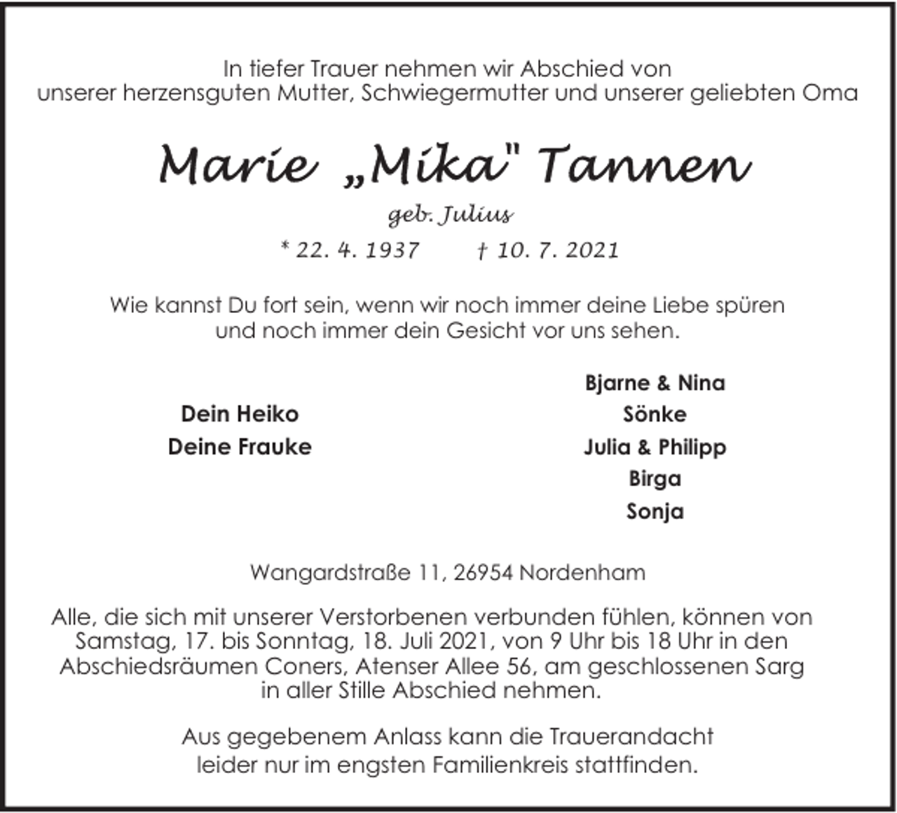 <p>In tiefer Trauer nehmen wir Abschied von<br />unserer herzensguten Mutter, Schwiegermutter und unserer geliebten Oma</p><p>geb. Julius<br />* 22. 4. 1937</p><p>† 10. 7. 2021</p><p>Wie kannst Du fort sein, wenn wir noch immer deine Liebe spüren<br />und noch immer dein Gesicht vor uns sehen.</p><p>Dein Heiko<br />Deine Frauke</p><p>Bjarne &amp; Nina<br />Sönke<br />Julia &amp; Philipp<br />Birga<br />Sonja</p><p>Wangardstraße 11, 26954 Nordenham</p><p>Alle, die sich mit unserer Verstorbenen verbunden fühlen, können von<br />Samstag, 17. bis Sonntag, 18. Juli 2021, von 9 Uhr bis 18 Uhr in den<br />Abschiedsräumen Coners, Atenser Allee 56, am geschlossenen Sarg<br />in aller Stille Abschied nehmen.<br />Aus gegebenem Anlass kann die Trauerandacht<br />leider nur im engsten Familienkreis stattfinden.</p>