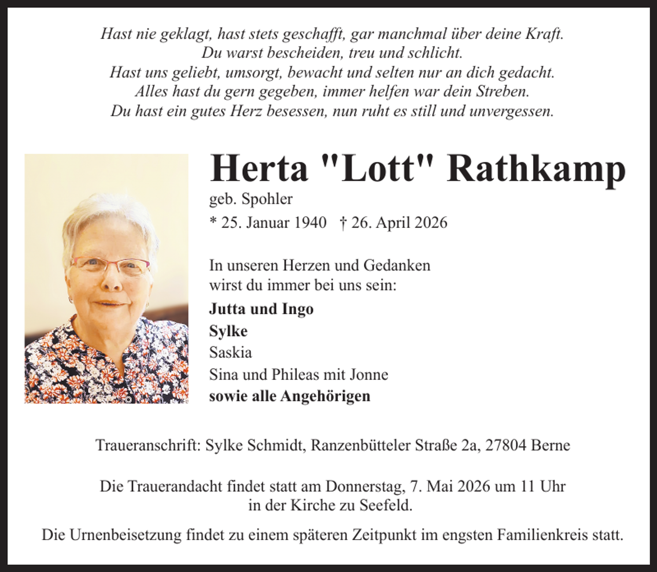 <p>Hast nie geklagt, hast stets geschafft, gar manchmal über deine Kraft.<br />Du warst bescheiden, treu und schlicht.<br />Hast uns geliebt, umsorgt, bewacht und selten nur an dich gedacht.<br />Alles hast du gern gegeben, immer helfen war dein Streben.<br />Du hast ein gutes Herz besessen, nun ruht es still und unvergessen.</p><p>Herta "Lott" Rathkamp</p><p>geb. Spohler<br />* 25. Januar 1940 † 26. April 2026<br />In unseren Herzen und Gedanken<br />wirst du immer bei uns sein:<br />Jutta und Ingo<br />Sylke<br />Saskia<br />Sina und Phileas mit Jonne<br />sowie alle Angehörigen</p><p>Traueranschrift: Sylke Schmidt, Ranzenbütteler Straße 2a, 27804 Berne<br />Die Trauerandacht findet statt am Donnerstag, 7. Mai 2026 um 11 Uhr<br />in der Kirche zu Seefeld.<br />Die Urnenbeisetzung findet zu einem späteren Zeitpunkt im engsten Familienkreis statt.</p>